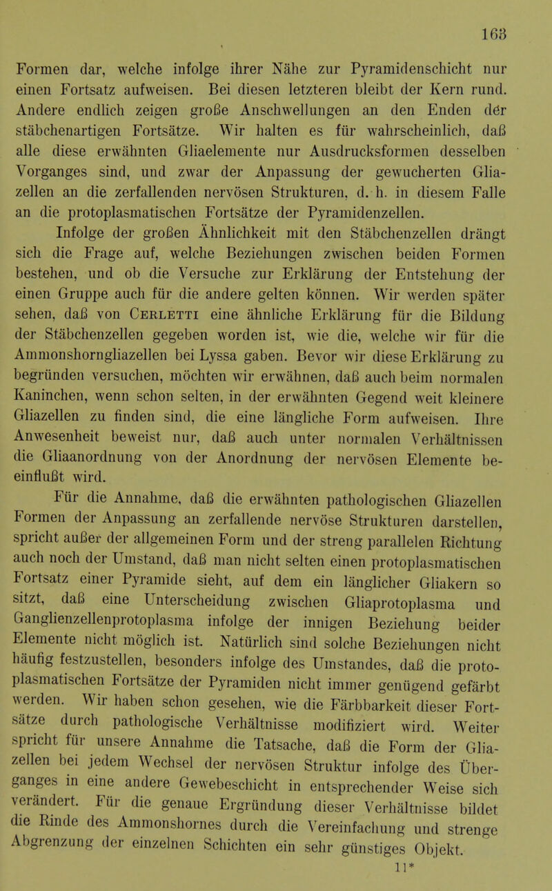 168 Formen dar, welche infolge ihrer Nahe zur Pyramidenschicht nur einen Fortsatz aufweisen. Bei diesen letzteren bleibt der Kern rund. Andere endlich zeigen groBe Anschwellungen an den Enden d6r stabchenartigen Fortsatze. Wir halten es fiir wahrscheinlich, dafi alle diese erwahnten Gliaelemente nur Ausdrucksformen desselben Vorganges sind, und zwar der Anpassung der gewucherten Glia- zellen an die zerfallenden nervosen Strukturen, d. h. in diesem Falle an die protoplasmatischen Fortsatze der Pyramidenzellen. Infolge der groBen Ahnlichkeit mit den Stabchenzellen drangt sich die Frage auf, welche Beziehungen zwischen beiden Formen bestehen, und ob die Versuche zur Erklarung der Entstehung der einen Gruppe audi fiir die andere gelten konnen. Wir werden spater sehen, dafi von Cerletti eine ahnliche Erklarung fiir die Bildung der Stabchenzellen gegeben worden ist, wie die, welche wir fiir die Ammonshorngliazellen bei Lyssa gaben. Bevor wir diese Erklarung zu begrunden versuchen, mochten wir erwahnen, da6 auch beim normalen Kaninchen, wenn schon selten, in der erwalmten Gegend weit kleinere Gliazellen zu finden sind, die eine langliche Form aufweisen. Ihre Anwesenheit beweist nur, dafi auch unter normalen Verhaltnissen die Gliaanordnung von der Anordnung der nervosen Elemente be- einfluBt wird. Fiir die Annahme, da6 die erwahnten pathologischen Gliazellen Formen der Anpassung an zerfallende nervose Strukturen darstellen, spricht auBer der allgemeinen Form und der streng parallelen Richtung auch noch der Umstand, daB man nicht selten einen protoplasmatischen Fortsatz einer Pyramide sieht, auf dem ein liinglicher Gliakern so sitzt, daB eine Unterscheidung zwischen Gliaprotoplasma und Ganglienzellenprotoplasma infolge der innigen Beziehung beider Elemente nicht moglich ist. Natiirlich sind solche Beziehungen nicht haufig festzustellen, besonders infolge des Umstandes, daB die proto- plasmatischen Fortsatze der Pyramiden nicht immer geniigend gefarbt werden. Wir haben schon gesehen, wie die Farbbarkeit dieser Fort- satze durch pathologische Verhaltnisse modifiziert wird. Weiter spricht fur unsere Annahme die Tatsache, daB die Form der Glia- zellen bei jedem Wechsel der nervosen Struktur infolge des Uber- ganges in eine andere Gewebeschicht in entsprechender Weise sich verandert. Fur die genaue Ergrundung dieser Verhaltnisse bildet die Rmde des Ammonshornes durch die Vereinfacliung und strenge Abgrenzung der einzelnen Schichten ein sehr giinstiges Objekt. 11*