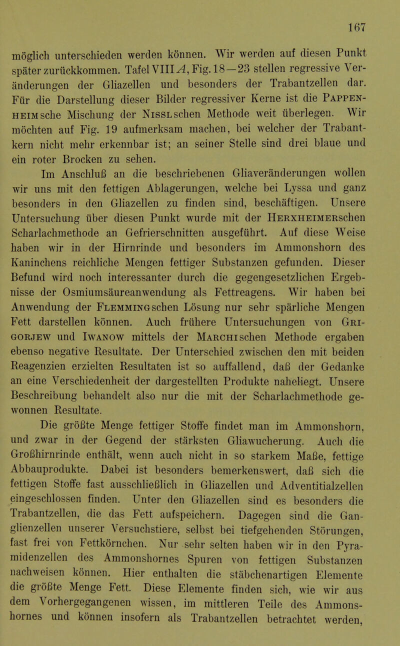 moglich iinterschieclen werden konnen. Wir werden auf diesen Punkt spaterzuriickkommen. Tafel ¥111^4, Fig. 18—23 stellen regressive Ver- anderungen der Gliazellen und besonders der Trabantzellen dar. Fur die Darstellung dieser Bilder regressiver Kerne ist die Pappen- HEiMsche Mischuiig der NissLschen Methode weit iiberlegen. Wir mochten auf Fig. 19 aufmerksam machen, bei welcher der Trabant- kern nicht mehr erkennbar ist; an seiner Stelle sind drei blaue und ein roter Brocken zu sehen. Im AnschluB an die beschriebenen Gliaveranderungen wollen wir uns mit den fettigen Ablagerungen, welche bei Lyssa und ganz besonders in den Gliazellen zu finden sind, beschaftigen. Unsere Untersuchung iiber diesen Punkt wurde mit der HERXHEiMERschen Scharlachmethode an Gefrierschnitten ausgeftihrt. Auf diese Weise haben wir in der Hirnrinde und besonders im Ammonshorn des Kaninchens reichliche Mengen fettiger Substanzen gefunden. Dieser Befund wird noch interessanter durch die gegengesetzlichen Ergeb- nisse der Osmiumsaureanwendung als Fettreagens. Wir haben bei Anwendung der FLEMMiNGschen Losung nur sehr spiirliche Mengen Fett darstellen konnen. Auch friihere Untersuchungen von Gri- GORJEW und IwANOw mittels der MARCHischen Methode ergaben ebenso negative Resultate. Der Unterschied zwischen den mit beiden Reagenzien erzielten Resultaten ist so auffallend, da6 der Gedanke an eine Verschiedenheit der dargestellten Produkte naheliegt. Unsere Beschreibung behandelt also nur die mit der Scharlachmethode ge- wonnen Resultate. Die groBte Menge fettiger Stoffe findet man im Ammonshorn, und zwar in der Gegend der starksten Gliawucherung. Auch die GroBhirnrinde entlialt, wenn auch nicht in so starkem MaBe, fettige Abbauprodukte. Dabei ist besonders bemerkenswert, daB sich die fettigen Stoffe fast ausschlieBlich in Gliazellen und Adventitialzellen eingeschlossen finden. Unter den Gliazellen sind es besonders die Trabantzellen, die das Fett aufspeichern. Dagegen sind die Gan- glienzellen unserer Versuchstiere, selbst bei tiefgehenden Storungen, fast frei von Fettkornchen. Nur sehr selten haben wir in den Pyra- midenzellen des Ammonshornes Spuren von fettigen Substanzen nachweisen konnen. Hier enthalten die stabchenartigen Elemente die groBte Menge Fett. Diese Elemente finden sich, wie wir aus dem Vorhergegangenen wissen, im mittleren Telle des Ammons- hornes und konnen insofern als Trabantzellen betrachtet werden,