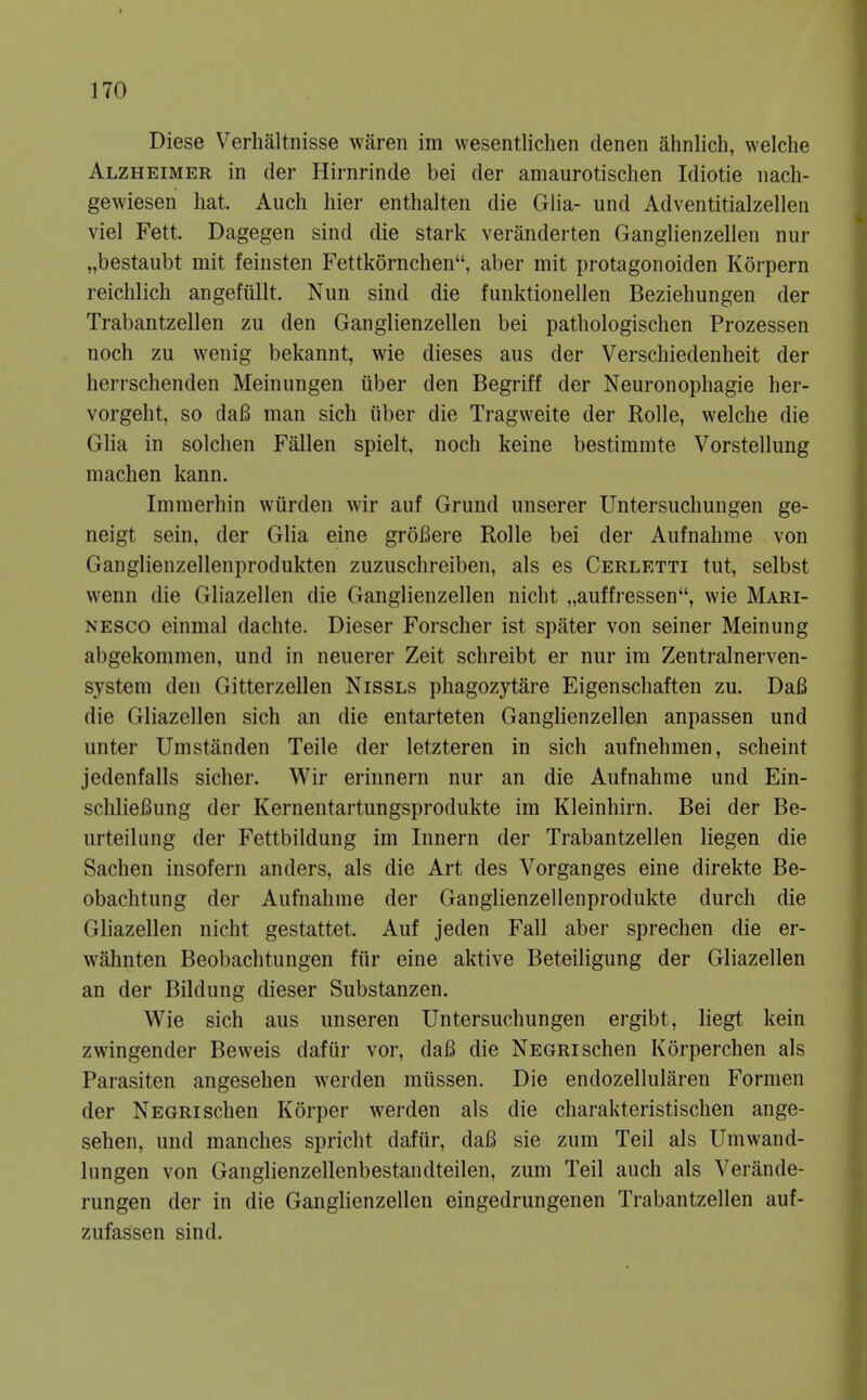 Diese Verhaltnisse waren im wesentlichen denen ahnlich, welche Alzheimer in der Hirnrinde bei der amaurotischen Idiotie nacli- gewiesen hat. Audi hier enthalten die Glia- und Adventitialzellen viel Fett. Dagegen sind die stark veranderten Ganglienzelleu nur „bestaubt mit feinsten Fettkornchen, aber mit protagonoiden Korpern reichlich angefullt. Nun sind die funktionellen Beziehungen der Trabantzellen zu den Ganglienzelleu bei pathologischen Prozessen noch zu wenig bekannt, wie dieses aus der Verschiedenheit der herrschenden Meinungen iiber den Begriff der Neuronophagie her- vorgeht, so da6 man sich iiber die Tragweite der Rolle, welche die Glia in solchen Fallen spielt, noch keine bestimnite Vorstellung machen kann. Immerhin wiirden wir auf Grund unserer Untersuchungen ge- neigt sein, der Glia eine groBere Rolle bei der Aufnahme von Ganglienzellenprodukten zuzuschreibeu, als es Cerletti tut, selbst wenn die Gliazellen die Ganglienzelleu nicht „auffressen, wie Mari- nesco einmal dachte. Dieser Forscher ist spater von seiner Meinung abgekommen, und in neuerer Zeit schreibt er nur ira Zentralnerven- system den Gitterzellen Nissls phagozytare Eigenschaften zu. Da6 die Gliazellen sich an die entarteten Ganglienzellen anpassen und unter Umstanden Telle der letzteren in sich aufnehmen, scheint jedenfalls sicher. Wir erinnern nur an die Aufnahme und Ein- schlieBung der Kernentartungsprodukte im Kleinhirn. Bei der Be- urteilung der Fettbildung im Innern der Trabantzellen liegen die Sachen insofern anders, als die Art des Vorganges eine direkte Be- obachtung der Aufnahme der Ganglienzellenprodukte durch die Gliazellen nicht gestattet. Auf jeden Fall aber sprechen die er- wahnten Beobachtungen fur eine aktive Beteiligung der Gliazellen an der Bildung dieser Substanzen. Wie sich aus unseren Untersuchungen ergibt, liegt kein zwingender Beweis dafiir vor, daB die Negrischen Korperchen als Parasiten angesehen werden miissen. Die endozellularen Fornien der Negri schen Korper werden als die charakteristischen ange- sehen, und manches spricht dafiir, da6 sie zum Teil als Uniwand- lungen von Ganglienzellenbestandteilen, zum Teil auch als Verande- rungen der in die Ganglienzellen eingedrungenen Trabantzellen auf- zufassen sind.