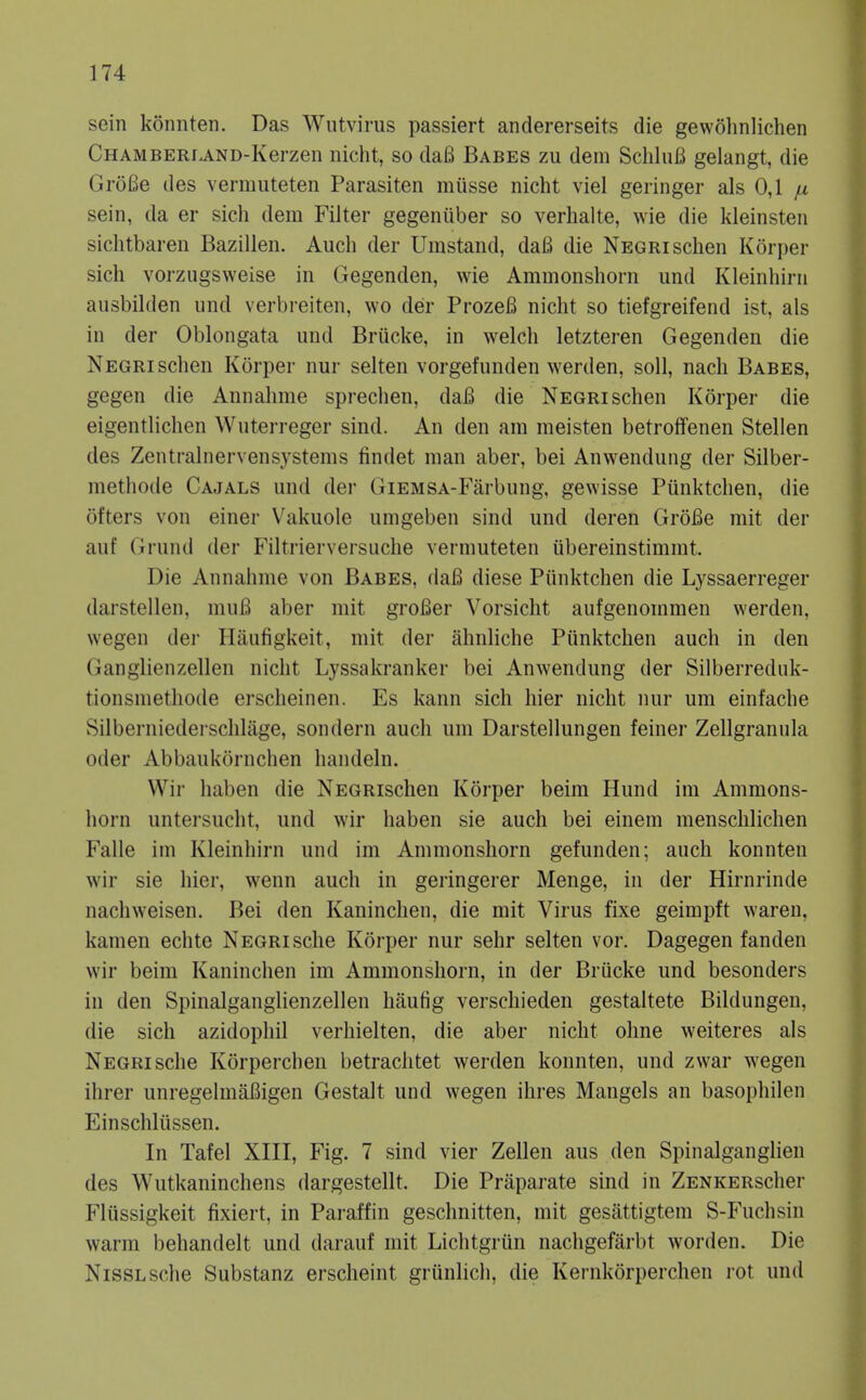 sein konnten. Das Wutvirus passiert andererseits die gewohnlichen CHAMBERLAND-Kerzen iiicht, so dafi Babes zu dem ScliluB gelangt, die GroBe des vermuteten Parasiten miisse nicht viel geringer als 0,1 fx sein, da er sich dem Filter gegeniiber so verhalte, wie die kleinsteii siclitbaren Bazillen. Audi der Umstand, dafi die Negrischen Korper sich vorzugsweise in Gegenden, wie Ammonshorn und Kleinhirn ausbilden und verbreiten, wo der ProzeB nicht so tiefgreifend ist, als in der Oblongata und Brucke, in welch letzteren Gegenden die Negri schen Korper nur selten vorgefunden werden, soli, nach Babes, gegen die Annahme sprechen, daB die Negri schen Korper die eigentlichen Wuterreger sind. An den am meisten betrolfenen Stellen des Zentralnervensystems findet man aber, bei Anwendung der Silber- methode Cajals und der GiEMSA-Farbung, gewisse Punktchen, die ofters von einer Vakuole umgeben sind und deren GroBe mit der auf Grund der Filtrierversuche vermuteten iibereinstimmt. Die Annahme von Babes, daB diese Piinktchen die Lyssaerreger darstellen, muB aber mit grofier Vorsicht aufgenommen werden, wegen der Hiiufigkeit, mit der ahnliche Piinktchen auch in den Ganglienzellen nicht Lyssakranker bei Anwendung der Silberreduk- tionsmethode erscheinen. Es kann sich hier nicht nur um einfache Silberniederschlage, sondern auch um Darstellungen feiner Zellgrannla Oder Abbaukornchen handeln. Wir haben die NEGRischen Korper beim Hund im Ammons- horn untersucht, und wir haben sie auch bei einem menschlichen Falle im Kleinhirn und im Ammonshorn gefunden; auch konnten wir sie hier, wenn auch in geringerer Menge, in der Hirnrinde nachweisen. Bei den Kaninchen, die mit Virus fixe geimpft waren, kamen echte Negrische Korper nur sehr selten vor. Dagegen fanden wir beim Kaninchen im Ammonshorn, in der Briicke und besonders in den Spinalganglienzellen hiiufig verschieden gestaltete Bildungen, die sich azidophil verhielten, die aber nicht olme weiteres als Negri sche Korperchen betrachtet werden konnten, und zwar wegen ihrer unregelmaBigen Gestalt und wegen ihres Mangels an basophilen Einschliissen. In Tafel XIII, Fig. 7 sind vier Zellen aus den Spinalganglien des Wutkaninchens dargestellt. Die Priiparate sind in ZENKERscher Fliissigkeit fixiert, in Paraffin geschnitten, mit gesattigtem S-Fuchsin warm behandelt und darauf mit Lichtgriin nachgefarbt worden. Die NissLsche Substanz erscheint griinlich, die Kernkorperchen rot und