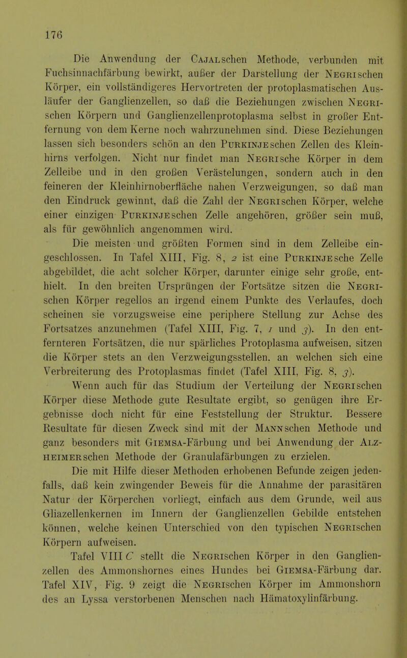 Die Anwendung der GAJALSchen Methode, verbunden mit P'uchsinnaclifarbung bewirkt, auBer der Darstellung der Negrischen Korper, ein vollstandigeres Hervortreten der protoplasmatischen Aus- liiufer der Ganglieiizellen, so daB die Beziehungen zwisclien Negri- schen Korpern und Gaiiglienzellenprotoplasnia selbst in groBer Ent- fernung von dem Kerne noch walirzunelimen sind. Diese Beziehungen lassen sicli besonders schon an den Purkinjeschen Zellen des Klein- hirns verfolgen. Nicht nur findet man Negri sche Korper in dem Zelleibe und in den groBen Verastelungen, sondern audi in den feineren der Kleinhirnoberiiache nahen Verzweigungen, so daB man den Eindruck gewinnt, daB die Zahl der Negri schen Korper, welche einer einzigen Purkinje schen Zelle angehoren, groBer sein muB, als fiir gewohnlich angenomnien wird. Die meisten und groBten Formen sind in dem Zelleibe ein- geschlossen. In Tafel XIII, Fig. 8, 2 ist eine Purkinje sche Zelle abgebildet, die acht solcher Korper, darunter einige sehr groBe, ent- hielt. In den breiten Urspriingen der Fortsatze sitzen die Negri- schen Korper regellos an irgend einem Punkte des Verlaufes, doch scheinen sie vorzugsweise eine peripliere Stellung zur Achse des Fortsatzes anzunehmen (Tafel XIII, Fig. 7, / und j). In den ent- fernteren Fortsatzen, die nur sparHclies Protoplasma aufweisen, sitzen (lie Korper stets an den Verzweigungsstellen. an welchen sich eine Verbreiterung des Protoplasmas findet (Tafel XIII, Fig. 8, 3). Wenn auch fiir das Studium der Verteilung der Negri schen Korper diese Methode gute Resultate ergibt, so geniigen ihre Er- gebnisse doch nicht fiir eine Feststellung der Struktur. Bessere Resultate fur diesen Zweck sind mit der Mann schen Methode und ganz besonders mit GiEMSA-Farbung und bei Anwendung der Alz- heimer schen Methode der Granulafiirbungen zu erzielen. Die mit Hilfe dieser Methoden erhobenen Befunde zeigen jeden- falls, daB kein zwingender Beweis fiir die Annahme der parasitilren Natur der Korperchen vorliegt, einfach aus dem Grunde, weil aus Gliazellenkernen im Innern der Ganglienzellen Gebilde entstehen konnen, welche keinen Unterschied von den typischen NEGRischen Korpern aufweisen. Tafel VIIIC stellt die NEGRischen Korper in den Ganglien- zellen des Ammonshornes eines Hundes bei GiEMSA-Farbung dar. Tafel XIV, Fig. 9 zeigt die NEGRischen Korper im Ammonshorn des an Lyssa verstorbenen Menscheu nach Hamatoxylinfarbung.