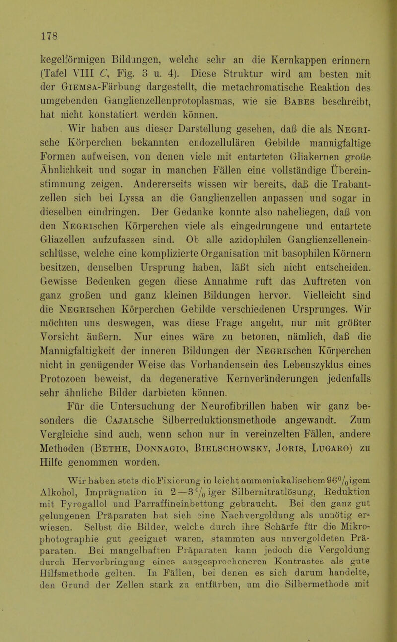 kegelformigen Bildungen, welche sehr an die Kernkappen erinnern (Tafel VIII C, Fig. 3 u. 4). Diese Striiktur wird am besten mit der GiEMSA-Farbung dargestellt, die metaclironiatische Reaktion des umgebenden Ganglienzellenprotoplasmas, wie sie Babes beschreibt, hat nicht konstatiert werden konnen. Wir haben aus dieser Darstellung geselieii, da6 die als Negri- sche Korperclien bekannten endozellularen Gebilde raannigfaltige Formen aufweisen, von denen viele mit entarteten Gliakernen groBe Ahnliclikeit und sogar in manchen Fallen eine vollstandige Uberein- stinimung zeigen. Andererseits wissen wir bereits, dafi die Trabant- zellen sich bei Lyssa an die Ganglienzellen anpassen und sogar in dieselben eindringen. Der Gedanke konnte also naheliegen, dajB von den NEGRischen Korperclien viele als eingedrungene und entartete Gliazellen aufzufassen sind. Ob alle azidophilen Ganglienzellenein- schliisse, welclie eine komplizierte Organisation mit basophilen Kornern besitzen, denselben Ursprung haben, laBt sich nicht entscheiden. Gewisse Bedenken gegen diese Annahme ruft das Auftreten von ganz groBen und ganz kleinen Bildungen hervor. V^ielleicht sind die NEGRischen Korperchen Gebilde verschiedenen Ursprunges. Wir mochten uns deswegen, was diese Frage angeht, nur mit groBter Vorsicht aufiern. Nur eines ware zu betonen, namlich, dafi die Mannigfaltigkeit der inneren Bildungen der NEGRischen Korperchen nicht in geniigender Weise das Voi-liandensein des Lebenszyklus eines Protozoen beweist, da degenerative Kernveranderungen jedenfalls sehr ahnliche Bilder darbieten konnen. Fiir die Untersuchung der Neurofibrillen haben wir ganz be- sonders die CAjALsche Silberreduktionsmethode angewandt. Zum Vergleiche sind audi, wenn schon nur in vereinzelten Fallen, andere Methoden (Bethe, Donnagio, Bielschowsky, Joris, Lugaro) zu Hilfe genommen worden. Wir haben stets dieFixierung in leicht ammoniakalischem96^/oigeni Alkohol, Impragnation in 2 — 3°/oiger Silbernitratlosung, Reduktion mit Pyrogallol und PaiTaffineinbettung gebraucht. Bei den ganz gut gelungenen Praparaten hat sich eine Nachvergoldung als unnotig er- wiesen. Selbst die Bilder, welche durch ihre Scharfe fiir die Mikro- photographie gut geeignet waren, stammten aus unvergoldeten Pra- paraten. Bei mangelbaften Praparaten kann jedocb die Vergoldung durch Hervorbringung eines ausgesprocheneren Kontrastes als gute Hilfsmethode gelten. In Fallen, bei denen es sich darum handelte, den Grund der Zellen stark zu entfarben, um die Silbermethode mit