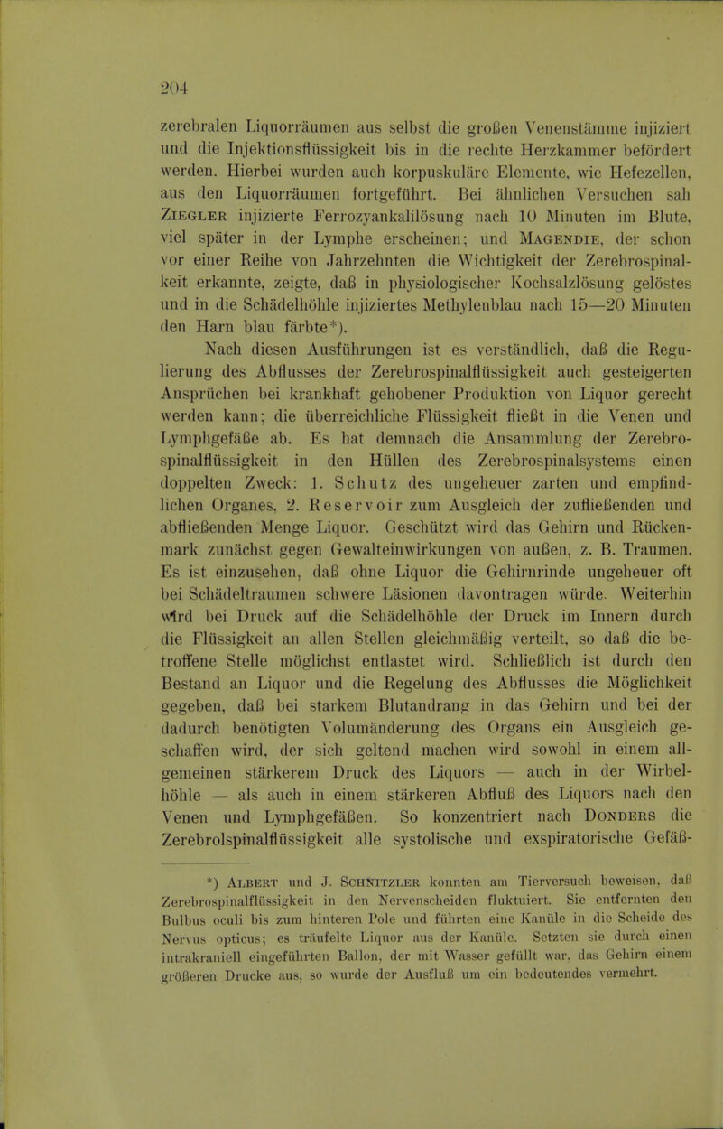 zerebralen Liquorraunien aus selbst die grofien Venenstamme injizieit unci die Injektionsfliissigkeit bis in die leclite Hei'zkammer befordert werden. Hierbei wurden auch korpuskulare Elemente, wie Hefezellen, aus den Liquorraunien fortgefiihrt. Bei alinlichen Versuchen sah ZiEGLER injizierte Feriozyankalilosung nacli 10 Minuten im Blute, viel spiiter in der Lymphe erscheinen; und Magendie, der schon vor einer Reihe von Jahrzehnten die Wichtigkeit der Zerebrospinal- keit erkannte, zeigte, daB in physiologischer Kochsalzlosung gelostes und in die Scliadelhohle injiziertes Methylenblau nach 15—20 Minuten den Harn blau farbte*). Nach diesen Ausfiihrungen ist es verstandlicli, da6 die Regu- lierung des Abflusses der Zerebrospinalfliissigkeit auch gesteigerten Anspriichen bei krankhaft gehobener Produktion von Liquor gerecht werden kann; die iiberreicldiclie Fliissigkeit fliefit in die Venen und LymphgefiiSe ab. Es hat demnach die Ansammlung der Zerebro- spinalfliissigkeit in den Hiillen des Zerebrospinalsystems einen doppelten Zweck: 1. Schutz des ungeheuer zarten und empfinrl- lichen Organes, 2. Reservoir zum Ausgleich der zuflieBenden und abflieBenden Menge Liquor. Geschiitzt wird das Gehirn und Riicken- mark zuniiclist gegen Gewalteinwirkungen von auBen, z. B. Traumen. Es ist einzusehen, daB ohne Liquor die Gehirnrinde ungeheuer oft bei Schadeltraunien schwere Lasionen (hivontragen wiirde. VVeiterhin \v1rd bei Druck auf die Schitdelhohle der Druck im Innern durch die Fliissigkeit an alien Stellen gleichniaBig verteilt. so daB die be- troffene Stelle nioglichst entlastet wird. SchlieBlich ist durch den Bestand an Liquor und die Regelung des Abflusses die Moglichkeit gegeben, daB bei starkeni Blutandrang in das Gehirn und bei der dadurch benotigten Volumanderung des Organs ein Ausgleich ge- schaft'en wird, der sich geltend machen wird sowohl in eineni all- gemeinen starkerem Druck des Liquors — auch in dei- Wirbel- hohle — als auch in einem stiirkeren AbfluB des Liquors nach den Venen und LymphgefaBen. So konzentriert nach Bonders die Zerebrolspinalfliissigkeit alle systolische und exspiratorische GefaB- *) Albert und J. Schnitzler konnten am Tierversiich beweisen, daB Zerebrospinalfliissigkeit in den Nervenscheiden fluktiiiert. Sie entfernten den Bulbus oculi bis zum binteren Pole und fiihrten eine Kaniile in die Scheide des Nervus ojiticus; es triiufelte Liquor aus der Kaniile. Setzten sie durch einen intrakraniell eingefiibrten Ballon, der mit Wasser gefiillt war, das Gehirn einem grOBeren Drucke aus, so wurde der AusfluB um ein bedeutendes vermehrt.
