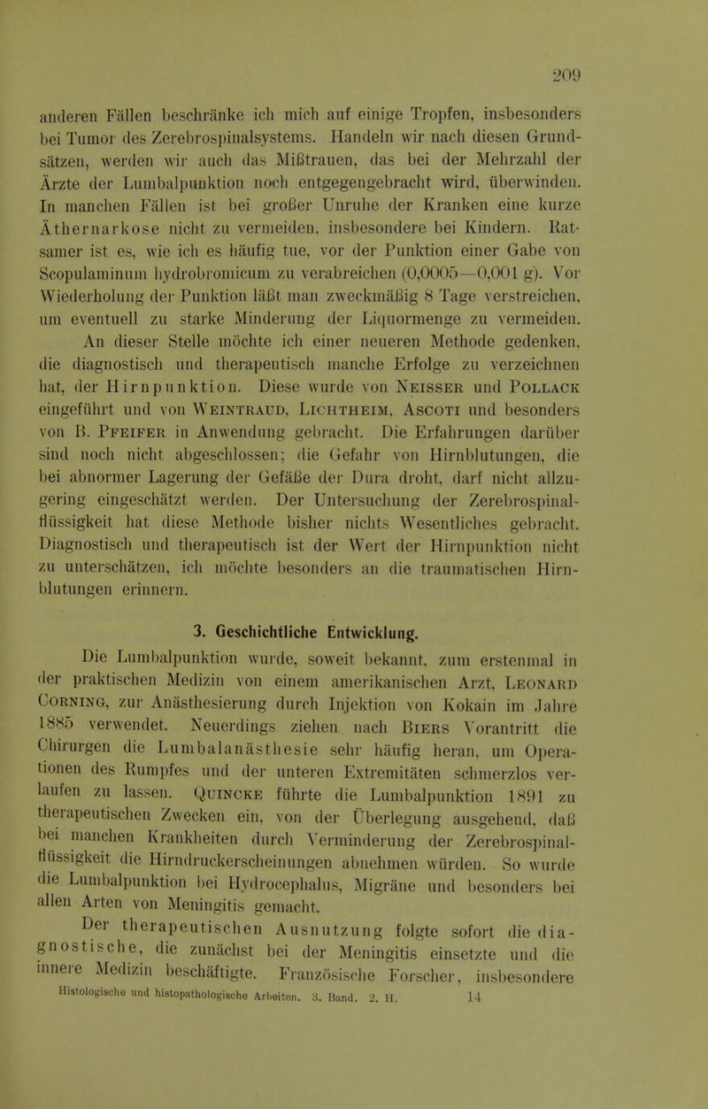 anderen Fallen besclininke ich mich auf einige Tropfen, insbesojiders bei Tumor des Zerebros])inalsystems. Handeln wir nach diesen Grund- satzen, werdeii wir audi das MiBtrauen, das bei der Mehrzahl der Arzte der Luinbalpunktion noch entgegengebracht wird, tiberwinden. In manclien P'allen ist bei groBer Unrulie der Kranken eine kurze Athernarkose nicht zu venneiden, insbesondere bei Kindern. Rat- samer ist es, wie ich es liaufig tue, vor der Punktion einer Gabe von Scopulaminuni hydrobroniicum zu verabreiclien (0,0005—0,001 g). Vor Wiederholung der Punktion liiBt man zweckniaBig S Tage verstreichen. uni eventuell zu starke Minderung der Liquormenge zu venneiden. An dieser Stelle mochte ich einer neueren Methode gedenken, die diagnostisch und therapeutisch nianche Erfolge zu verzeichnen hat, der Hirnpunktion. Diese wurde von Neisser und Pollack eingefiihrt und von Weintraud, Lichtheim, Ascoti und besonders von B. Pfeifer in Anwendung gebracht. Die Erfahrungen dariiber sind noch nicht abgeschlossen; die Gefahr von Hirnblutungen, die bei abnormer Lagerung der GefaBe der Dura droht. darf nicht allzu- gering eingeschatzt werden. Der Untersucliung der Zerebrospinal- tliissigkeit hat diese Methode bisher nichts Wesentliches gebracht. Diagnostisch und therapeutisch ist der Wert der Hirnpunktion nicht zu unterschatzeu, ich mochte besonders an die traumatisclien Hirn- blutungen erinnern. 3. Geschichtiiche Entwicklung. Die Lumbalpunktion wurde, soweit i)ekannt, zum erstenmal in der praktischen Medizin von einem amerikanischen Arzt, Leonard Corning, zur Anasthesierung durch Injektion von Kokain im Jahre 1885 verwendet. Neuerdings ziehen nach Biers X'orantritt die Chirurgen die Lumbalanasthesie sehr haufig heran. urn Opera- tionen des Rumpfes und der unteren Extremitaten schmerzlos ver- laufen zu lassen. Quincke fiihrte die Lumbalpunktion 1891 zu therapeutischen Zwecken ein, von der tlberlegung ausgehend, daB bei manchen Krankheiten durch Verminderung der Zerebrospinal- flussigkeit (lie Hirndruckerscheinungen abnehmen wiirden. So wurde die Lunibali)unktion bei Hydrocephalus, Migrane und besonders bei alien Arten von Meningitis gemacht. Der therapeutischen Ausnutzung folgte sofort die dia- gnostisch e, die zunachst bei der Meningitis einsetzte und die Hinere Medizin beschaftigte. Franzosische Forscher, insbesondere Histologisclio uiiU hiatopathologischo Arheiton. 3. Band. 2. H. 14