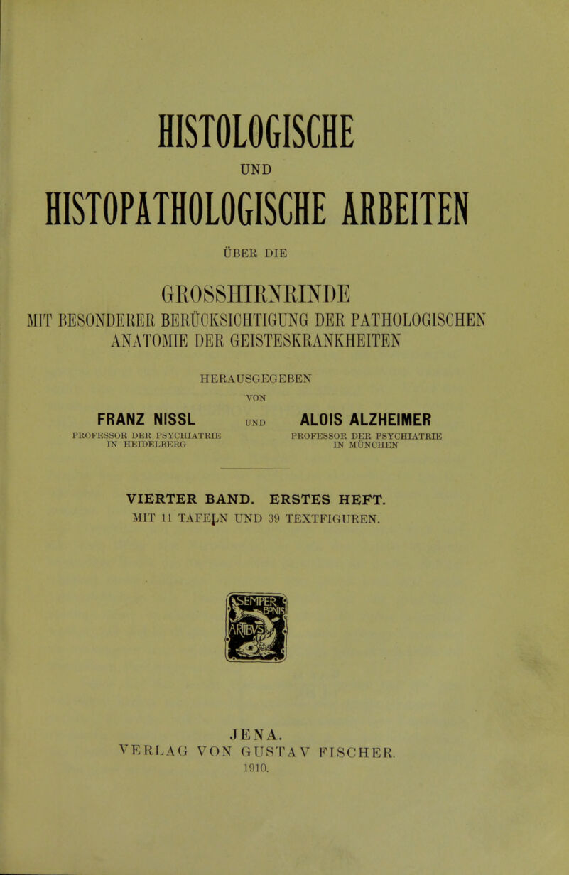 HISTOLOGISCHE UND HISTOPATHOLOGISCHE ARBEITEN UBER DIE GROSSHIMBINDE MIT BESONDERER BERUCKSICHTIGUNG DER PATHOLOGISCHEN ANATOMIE DER GEISTESKRANKHEITEN HERADSGEGEBEN VON FRANZ NISSL UNr, ALOIS ALZHEIMER PROFESSOR DER PSYCHIATRIE PROFESSOR DER PSYCHIATRIE IN HEIDELBERG IN MUNCHEN VIERTER BAND. ERSTES HEFT. MIT 11 TAFELN UND 39 TEXTFIGUREN. VERLAG JENA. VON GUSTAV p.no. FISCHER.