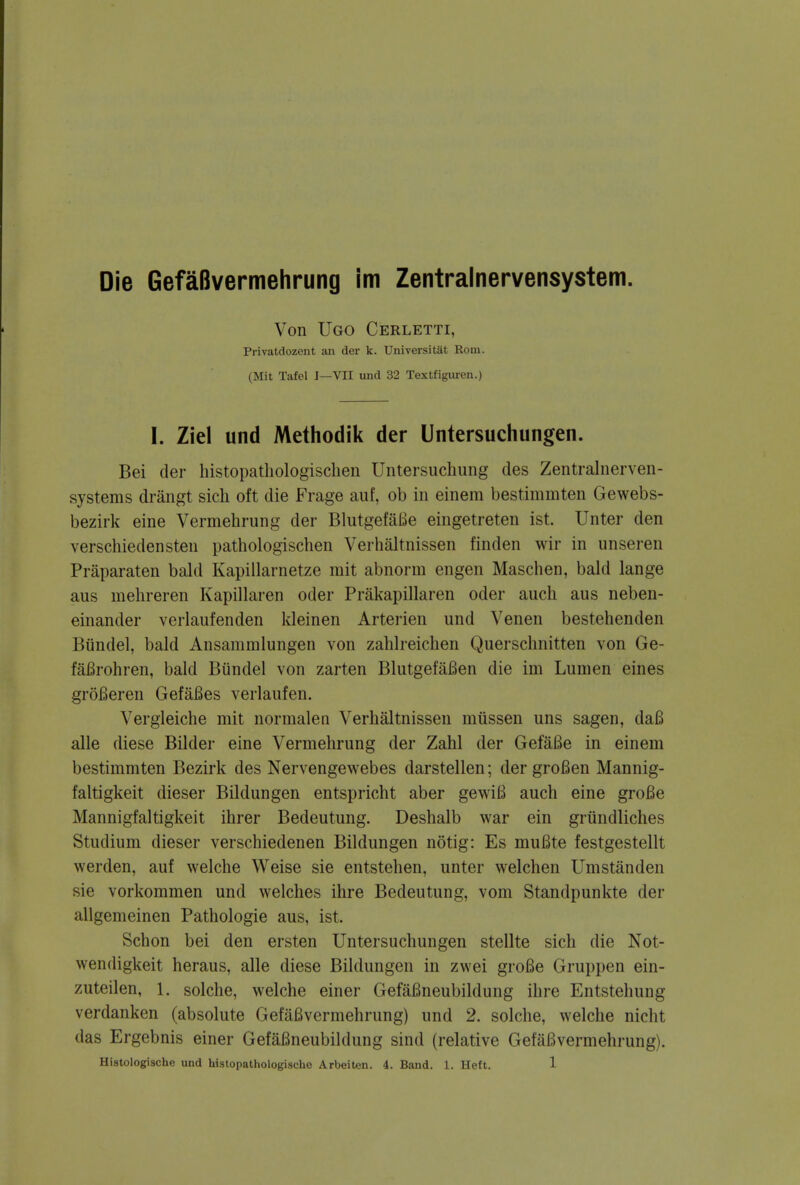 Die GefaBvermehrung im Zentralnervensystem. Von Ugo Cerletti, Privatdozent an der k. Universitat Rom. (Mit Tafel I—VII und 32 Textfiguren.) I. Ziel und Methodik der Untersuchungen. Bei der histopathologischen Untersuchung ties Zentralnerven- systems drangt sich oft die Frage auf, ob in einem bestimmten Gewebs- bezirk eine Vermehrung der BlutgefaBe eingetreten ist. Unter den verschiedensten pathologischen Verhaltnissen linden wir in unseren Praparaten bald Kapillarnetze mit abnorm engen Maschen, bald lange aus mehreren Kapillaren oder Prakapillaren oder audi aus neben- einander verlaufenden kleinen Arterien und Venen bestehenden Biindel, bald Ansammlungen von zahlreichen Querschnitten von Ge- fafirohren, bald Biindel von zarten BlutgefaBen die im Lumen eines grofieren GefaBes verlaufen. Vergleiche mit normalen Verhaltnissen miissen uns sagen, daB alle diese Bilder eine Vermehrung der Zahl der GefaBe in einem bestimmten Bezirk des Nervengewebes darstellen; der groBen Mannig- faltigkeit dieser Bildungen entspricht aber gewiB auch eine groBe Mannigfaltigkeit ihrer Bedeutung. Deshalb war ein griindliches Studium dieser verschiedenen Bildungen notig: Es muBte festgestellt werden, auf welche Weise sie entstehen, unter welchen Umstanden sie vorkommen und welches ihre Bedeutung, vom Standpunkte der allgemeinen Pathologie aus, ist. Schon bei den ersten Untersuchungen stellte sich die Not- wendigkeit heraus, alle diese Bildungen in zwei groBe Gruppen ein- zuteilen, 1. solche, welche einer GefaBneubildung ihre Entstehung verdanken (absolute GefaBvermehrung) nnd 2. solche, welche niclit das Ergebnis einer GefaBneubildung sind (relative GefaBvermehrung).