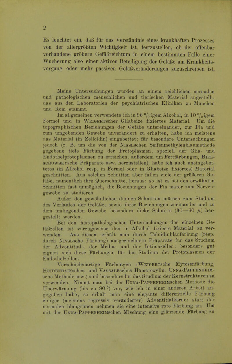 Es leuchtet ein, daB fur das Verstandnis eines krankhaften Prozesses von der allergroBten Wichtigkeit ist, festzustellen, ob der offenbar vorhandene groBere GefaBreichtum in einem bestimmten Falle einer Wucherung also einer aktiven Beteiligung der GefaBe am Krankheits- vorgang oder mehr passiven GefaBveranderungen zuzuschreiben ist. Meine Untersuchungen vvurden an einem reichlichen normalen nnd pathologischen menschlichen imd tierischen Material angestellt, das aus den Laboratorien der psychiatrischen Kliniken zu Munchen und Rom stammt. Im allgemeinen verwendete ich in 96 °/0igem Alkohol, in 10 °/0igem Formol und in WEiGERTscher Gliabeize fixiertes Material. Um die topographischen Beziehungen der GefaBe untereinander, zur Pia und zum umgebenden Gewebe unverandert zu erhalten, habe ich meistens das Material (in Zelloidin) eingebettet; fur besondere Untersuchungen jedoch (z. B. um die von der NissLschen Seifenmethylenblaumethode gegebene tiefe Farbung der Protoplasmen, speziell der Glia- und Endothelprotoplasmen zu erreichen, aufierdem um Fettfarbungen, Biel- SCHOwsKYsche Praparate usw. herzustellen), habe ich auch uneingebet- tetes (in Alkohol resp. in Formol oder in Gliabeize fixiertes) Material geschnitten. Aus solchen Schnitten aber fallen viele der grofieren Ge- faBe, namentlich ihre Querschnitte, heraus: so ist es bei den erwahnten Schnitten fast unmoglich, die Beziehungen der Pia mater zum Nerven- gewebe zu studieren. AuBer den gewohnlichen diinnen Schnitten mussen zum Studium des Verlaufes der GefaBe, sowie ihrer Beziehungen zueinander und zu clem umliegenden Gewebe besonders dicke Schnitte (30—60 fx) her- gestellt werden. Bei den histopathologischen Untersuchungen der einzelnen Ge- fafizellen ist vorzugsweise das in Alkohol fixierte Material zu ver- wenden. Aus diesem erhalt man durch Toluidinblaufarbung (resp. durch NiSSLsche Farbung) ausgezeichnete Praparate fur das Studium der Adventitial-, der Media- und der Intimazellen: besonders gut eignen sich diese Farbungen fur das Studium der Protoplasmen der Endothelzellen. Verschiedenartige Farbungen (WEiGERTsche Mytosenfarbung, HEiDENHAiNsches, und VASSALEsches Hamatoxylin, Unna-Pappenheim- sche Methodeusw.) sind besonders fur das Studium der Kernstrukturen zu verwenden. Nimmt man bei der UNNA-PAPPENHEiMschen Methode die Uberwarmung (bis zu 80 °) vor, wie ich in einer anderen Arbeit an- gegeben habe, so erhalt man eine elegante differentielle Farbung einiger (meistens regressiv veranderter) Adventitialkerne: statt der normalen blaugrunen nehmen sie eine intensive rote Farbung an. Um mit der UNNA-PAPPENHEiMschen Mischung eine glanzende Farbung zu
