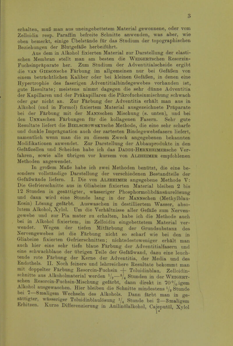 erhalten, muB man aus uneingebettetem Material gewonnene, oder vom Zelloidin resp. Paraffin befreite Schnitte anwenden, was aber, wie oben bemerkt, einige tTbelstande fiir das Studium der topographischen Beziehungen der BlutgefaJBe herbeifuhrt. Aus dem in Alkohol fixierten Material zur Darstellung der elasti- schen Membran stellt man am besten die WEiGERTschen Resorzin- Fuchsinpraparate her. Zum Studium der Adventitialscheide ergibt die van GlESONsche Farbung im allgemeinen nur bei Gefafien von emem betracb.tlicb.en Kaliber oder bei kleinen Gefafien, in den en eine Hypertrophie des faserigen Adventitialbindegewebes vorbanden istr gute Resultate; moistens nimmt dagegen die sehr dunne Adventitia der Kapillaren und der Prakapillaren die Pikrofuchsinmischung schwach oder gar nicht an. Zur Farbung der Adventitia erhalt man aus in Alkohol (und in Formol) fixiertem Material ausgezeichnete Praparate bei der Farbung mit der MANNschen Mischung (s. unten), und bei den UNNAschen Farbungen fiir die kollagenen Fasern. Sehr gute Resultate liefert die BiELSCHOWSKYsche Methode, die eine sehr scharfe und dunkle Impragnation auch der zartesten Bindegevvebsfasern liefert, namentlich wenn man die zu diesem Zweck angegebenen bekannten Modifikationen anwendet. Zur Darstellung der Abbauprodukte in den Gefafizellen und Scheiden habe ich das DADDi-HERXHEiMERsche Ver- fahren, sowie alle ubrigen vor kurzem von Alzheimer empfohlenen Methoden angewendet. In grofiem Mafie habe ich zwei Methoden beniitzt, die eine be- sonders vollstandige Darstellung der verschiedenen Bestandteile der Gefafiwande lief em. I. Die von Alzheimer angegebene Methode V: Die Gefrierschnitte aus in Gliabeize fixierten Material bleiben 2 bis 12 Stunden in gesattigter, wasseriger Phosphormolibdansaurelosung und dann wird eine Stunde lang in der MANNschen (Methylblau- Eosin) Losung gefarbt. Auswaschen in destilliertem Wasser, abso- lutem Alkohol, Xylol. Urn die Verhaltnisse aller Gefafie zum Nerven- gewebe und zur Pia mater zu erhalten, habe ich die Methode auch bei in Alkohol fixiertem, im Zelloidin eingebettetem Material ver- wendet. Wegen der tiefen Mitfarbung der Grundsubstanz des Nervengewebes ist die Farbung nicht so scharf wie bei den in Gliabeize fixierten Gefrierschnitten; nichtsdestoweniger erhalt man auch hier eine sehr tiefe blaue Farbung der Adventitialfasern und eine schwachblaue der tibrigen Teile der Gefafiwand, dazu eine leuch- tende rote Farbung der Kerne der Adventitia, der Media und des Endothels. II. Noch feinere und lehrreichere Resultate bekommt man mit doppelter Farbung Resorcin-Fuchsin -f- Toluidinblau. Zelloidin- schnitte aus Alkoholmaterial werden %—3/4 Stunden in der WEiGERT- schen Resorcin-Fuchsin-Mischung gefarbt, dann direkt in 70%igem Alkohol ausgewaschen. Hier bleiben die Schnitte mindestens x/2 Stunde bei 7—8maligem Wechseln des Alkohols. Dann farbt man in ge- sattigter, wasseriger Toluidinblaulosung i/4 Stunde bei 2—3maligem Erhitzen. Kurze Differenzierung in Anilinolalkohol, Cajeputol, Xylol 1*