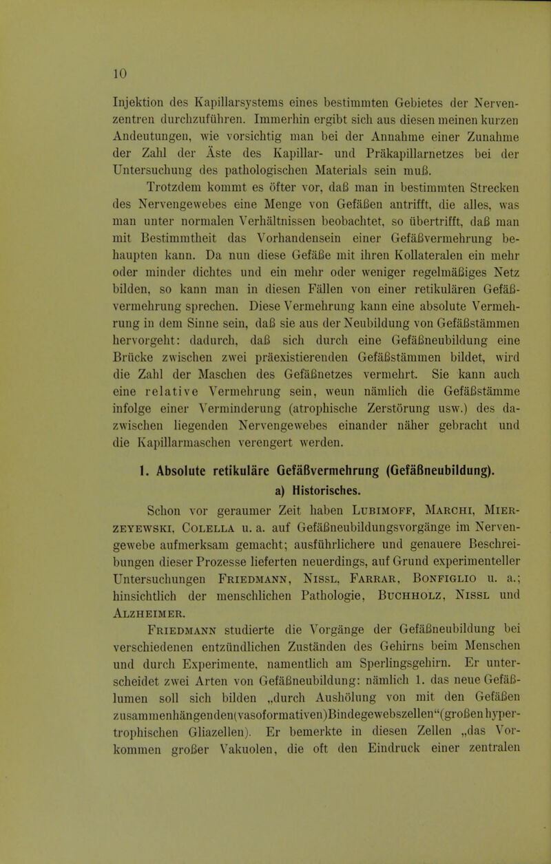 Injektion des Kapillarsystems ernes bestimmten Gebietes der Nerven- zentren durchzufiihren. Immerhin ergibt sich aus diesen meinen kurzen Andeutungen, wie vorsichtig man bei der Annahme einer Zunahme der Zahl der Aste des Kapillar- und Prakapillarnetzes bei tier Untersuchung des pathologischen Materials sein muB. Trotzdem kommt es ofter vor, daB man in bestimmten Strecken des Nervengewebes eine Menge von GefaBen antrifft, die alles, was man unter normalen Yerhaltnissen beobachtet, so iibertrifft, daB man mit Bestimmtheit das Vorhandensein einer GefaBvermehrung be- haupten kann. Da nun diese GefiiBe mit ihren Kollateralen ein melir oder minder dichtes und ein mehr oder weniger regelmaBiges Netz bilden, so kann man in diesen Fallen von einer retikularen GefaB- vermehrung sprechen. Diese Vermehrnng kann eine absolute Vermeh- rung in dem Sinne sein, daB sie aus der Neubildung von GefaBstammen hervorgeht: dadurch, daB sich durch eine GefaBneubildung eine Briicke zwischen zwei priiexistierenden GefaBstammen bildet, wird die Zahl der Maschen des GefaBnetzes vermehrt. Sie kann audi eine relative Vermehrnng sein, weun namlich die GefaBstamme infolge einer Yerininderung (atrophische Zerstorung usw.) des da- zvvischen liegenden Nervengewebes einander naher gebracht und die Kapillarmaschen verengert werden. 1. Absolute retikulare GefaBvermehrung (GefaBneubildung). a) Historisches. Schon vor geraumer Zeit haben Lubimoff, Marchi, Mier- zeyewski. Colella u. a. auf GefaBneubildungsvorgange im Nerven- gewebe anfmerksam gemacht; ausfiihrlichere und genauere Beschrei- bungen dieser Prozesse lieferten neuerdings, auf Grund experimenteller Untersuchungen Friedmann, Nissl, Farrar, Bonfiglio u. a.; hinsichtlich der menschlichen Pathologie, Buchholz, Nissl und Alzheimer. Friedmann studierte die Vorgange der GefaBneubildung bei verschiedenen entziindlichen Zustanden des Gehirns beim Menschen und durch Experimente, namentlich am Sperlingsgehirn. Er unter- scheidet zwei Arten von GefaBneubildung: namlich 1. das neue GefaB- lumen soli sich bilden „durch Ausholung von mit den Gef&Ben zusammenhangenden(vasoformativen)Bindegewebszellen(groBenhyper- trophischen Gliazellen). Er bemerkte in diesen Zellen „das Vor- kommen groBer Vakuolen, die oft den Eindruck einer zentralen