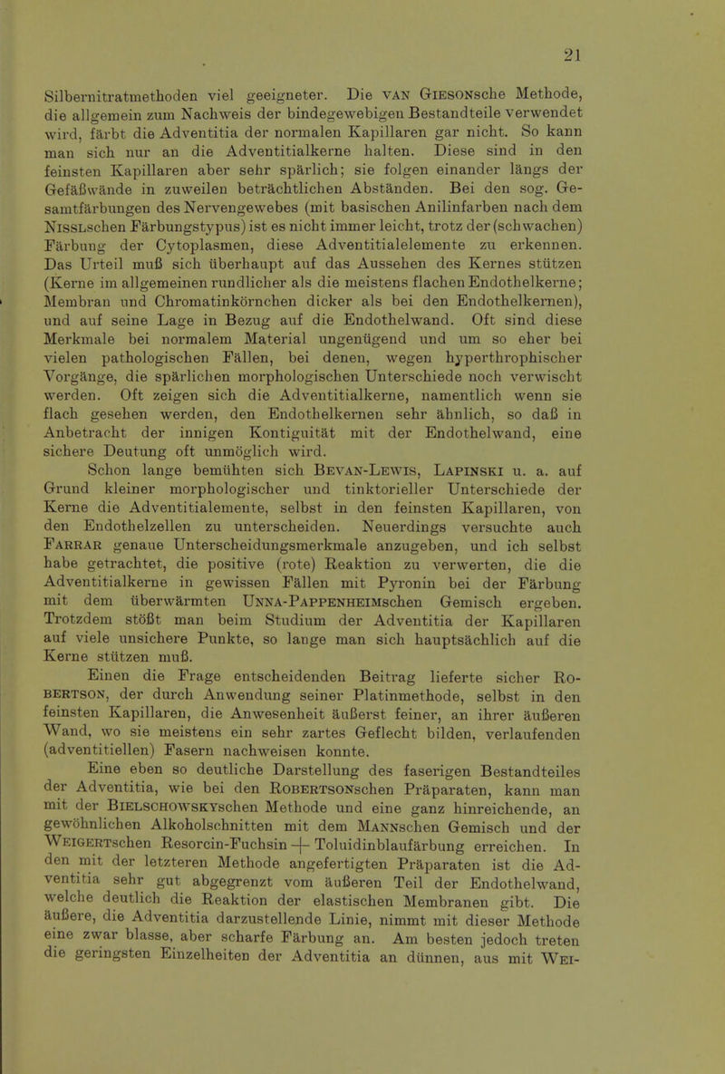 Silbernitratmethoden viel geeigneter. Die van GiESONsche Methode, die allgemein zum Nachweis der bindegewebigen Bestandteile verwendet wn d, farbt die Adventitia der normalen Kapillaren gar nicht. So kann man sich nur an die Adventitialkerne halten. Diese sind in den feinsten Kapillaren aber sehr sparlich; sie folgen einander langs der Gefafiwande in zuvveilen betrachtlichen Abstanden. Bei den sog. Ge- samtfarbungen des Nervengewebes (mit basischen Anilinfarben nach dem NisSLschen Farbungstypus) ist es nicht immer leicht, trotz der (schwachen) Farbung der Cytoplasmen, diese Adventitialelemente zu erkennen. Das Urteil muB sich uberhaupt auf das Aussehen des Kernes stiitzen (Kerne im allgemeinen rundlicher als die meistens flachenEndothelkerne; Membran nnd Chromatinkornchen dicker als bei den Endothelkernen), und auf seine Lage in Bezug auf die Endothelwand. Oft sind diese Merkmale bei normalem Material ungeniigend und urn so eher bei vielen pathologischen Fallen, bei denen, wegen hyperthrophischer Vorgange, die sparlichen morphologischen Unterschiede noch verwischt werden. Oft zeigen sich die Adventitialkerne, namentlich wenn sie flach gesehen werden, den Endothelkernen sehr ahnlich, so dafi in Anbetracht der innigen Kontiguitat mit der Endothelwand, eine sichere Deutung oft unmoglich wird. Schon lange bemuhten sich Bevan-Lewis, Lapinski u. a. auf Grund kleiner morphologischer und tinktorieller Unterschiede der Kerne die Adventitialemente, selbst in den feinsten Kapillaren, von den Endothelzellen zu unterscheiden. Neuerdings versuchte auch Farrar genaue Unterscheidungsmerkmale anzugeben, und ich selbst habe getrachtet, die positive (rote) Reaktion zu verwerten, die die Adventitialkerne in gewissen Fallen mit Pyronin bei der Farbung mit dem iiberwarmten UNNA-PAPPENHEiMschen Gemisch ergeben. Trotzdem stofit man beim Studium der Adventitia der Kapillaren auf viele unsichere Punkte, so lange man sich hauptsachlich auf die Kerne stiitzen niufi. Einen die Frage entscheidenden Beitrag lieferte sicher Ro- bertson, der durch Anwendung seiner Platinmethode, selbst in den feinsten Kapillaren, die Anwesenheit auBerst feiner, an ihrer aufieren Wand, wo sie meistens ein sehr zartes Geflecht bilden, verlaufenden (adventitiellen) Fasern nachweisen konnte. Eine eben so deutliche Darstellung des faserigen Bestandteiles der Adventitia, wie bei den RoBERTSONschen Praparaten, kann man mit der BiELSCHOWSKYschen Methode und eine ganz hinreichende, an gewohnlichen Alkoholschnitten mit dem MANNschen Gemisch und der WEiGERTschen Resorcin-Fuchsin -f- Toluidinblaufarbung erreichen. In den mit der letzteren Methode angefertigten Praparaten ist die Ad- ventitia sehr gut abgegrenzt vom aufieren Teil der Endothelwand, welche deutlich die Reaktion der elastischen Membranen gibt. Die aufiere, die Adventitia darzustellende Linie, nimmt mit dieser Methode eine zwar blasse, aber scharfe Farbung an. Am besten jedoch treten die geringsten Einzelheiten der Adventitia an dunnen, aus mit Wei-