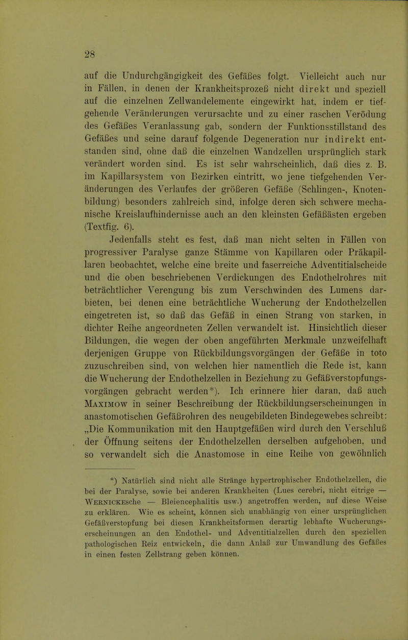 auf die Undurehgangigkeit des GefaBes folgt. Vielleicht auch nur in Fallen, in denen der KrankheitsprozeB nicht direkt und speziell auf die einzelnen Zellwandelemente eingewirkt hat. indem er tief- gehende Veranderungen verursachte und zu einer raschen Verodung des GefaBes Veranlassung gab, sondern der Funktionsstillstand des GefaBes und seine darauf folgende Degeneration nur indirekt ent- standen sind, okne daB die einzelnen Wandzellen urspriinglich stark verandert worden sind. Es ist sehr wahrscheinlich, daB dies z. B. ini Kapillarsystem von Bezirken eintritt, wo jene tiefgehenden Ver- anderungen des Verlaufes der groBeren GefaBe (Schlingen-, Knoten- bildung) besonders zahlreich sind, infolge deren sich schwere mecha- nische Kreislaufhindernisse auch an den kleinsten GefaBasten ergeben (Textfig. 6). Jedenfalls steht es fest, daB man nicht selten in Fallen von progressive]' Paralyse ganze Stamme von Kapillaren oder Priikapil- laren beobachtet, welche eine breite und faserreiche Adventitialscheide und die oben beschriebenen Verdickungen des Endothelrohres mit betrachtlicher Verengung bis zum Verschwinden des Lumens dar- bieten, bei denen eine betrachtliche Wucherung der Endothelzellen eingetreten ist, so daB das GefaB in einen Strang von starken, in dichter Reihe angeordneten Zellen verwandelt ist. Hinsichtlich dieser Bildungen, die wegen der oben angefuhrten Merkmale unzweifelhaft derjenigen Gruppe von Riickbildungsvorgangen der GefaBe in toto zuzuschreiben sind, von welchen hier namentlich die Rede ist, kann die Wucherung der Endothelzellen in Beziehung zu GefaBverstopfungs- vorgangen gebracht werclen*). Ich erinnere hier daran, daB auch Maximow in seiner Beschreibung der Ruckbildungserscheinungen in anastomotischen GefaBrohren des neugebildeten Bindegewebes schreibt: „Die Kommunikation mit den HauptgefaBen wird durch den VerschluB der Offnung seitens der Endothelzellen derselben aufgehoben, und so verwandelt sich die Anastomose in eine Reihe von gewohnlich *) Natiirlich sind nicht alle Strange hj^pertrophischer Endothelzellen, die bei der Paralyse, sowie bei anderen Krankheiten (Lues cerebri, nicht eitrige — WERNiCKESche — Bleiencephalitis usw.) angetroffen werden, auf diese Weise zu erklaren. Wie es scheint, konnen sich unabhangig von einer urspriinglichen GefaUverstopfung bei diesen Krankheitsformen derartig lebhafte Wucherungs- erscheinungen an den Endothel- und Adventitialzellen durch den speziellen pathologischen Reiz entwickeln, die dann AnlaB zur Umwandlung des Gefafies in einen festen Zellstrang geben kOnnen.