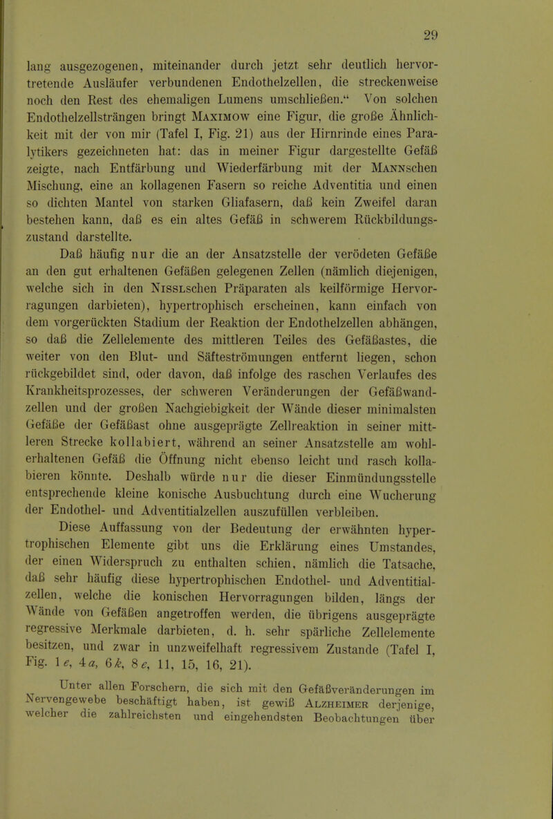 lang ausgezogenen, miteinander (lurch jetzt sehr deutlich hervor- tretende Auslaufer verbundenen Endothelzellen, die streckenweise noch den Rest des ehemaligen Lumens umschliefien. Von solchen Endothelzellstrangen bringt Maximow eine Figur, die grofie Ahnlich- keit mit der von mir (Tafel I, Fig. 21) aus der Hirnrinde eines Para- lysers gezeichneten hat: das in meiner Figur dargestellte GefaB zeigte, nach Entfarbung und Wiederfarbung mit der MANNschen Mischung, eine an kollagenen Fasern so reiche Adventitia und einen so dichten Mantel von starken Gliafasern, daB kein Zweifel daran bestehen kann, daB es ein altes GefaB in schwerem Riickbildungs- zustand darstellte. DaB haufig nur die an der Ansatzstelle der verodeten GefaBe an den gut erhaltenen GefaBen gelegenen Zellen (namlich diejenigen, welche sich in den NissLschen Praparaten als keilformige Hervor- ragungen darbieten), hypertrophisch erscheinen, kann einfach von dem vorgeriickten Stadium der Reaktion der Endothelzellen abhangen, so daB die Zellelemente des mittleren Teiles des GefaBastes, die weiter von den Blut- und Saftestromungen entfernt liegen, schon riickgebildet sind, oder davon, daB infolge des raschen Verlaufes des Krankheitsprozesses, der schweren Veranderungen der GefaBwand- zellen und der groBen Nachgiebigkeit der Wande dieser minimalsten (iefaBe der GefaBast ohne ausgepragte Zellreaktion in seiner mitt- leren Strecke kollabiert, wahrend an seiner Ansatzstelle am wohl- erhaltenen GefaB die Offnung nicht ebenso leicht und rasch kolla- bieren konnte. Deshalb wurde nur die dieser Einmiindungsstelle entsprechende kleine konische Ausbuchtung durch eine Wucherung der Endothel- und Adventitialzellen auszufiillen verbleiben. Diese Auffassung von der Bedeutung der erwahnten hyper- trophischen Elemente gibt uns die Erkliirung eines Umstandes, der einen Widerspruch zu enthalten schien, namlich die Tatsache, daB sehr haufig diese hypertrophischen Endothel- und Adventitial- zellen, welche die konischen Hervorragungen bilden, langs der Wande von GefaBen angetroffen werden, die tibrigens ausgepragte regressive Merkmale darbieten, cl. h. sehr sparliche Zellelemente besitzen, und zwar in unzweifelhaft regressivem Zustande (Tafel I, Fig. \e, 4a, 6k, 8 e, 11, 15, 16, 21). Unter alien Forschern, die sich mit den Gefafiveranderungen im Nervengewebe beschaftigt haben, 1st gewifi Alzheimer derjenige, welcher die zahlreichsten und eingehendsten Beobachtungen tiber