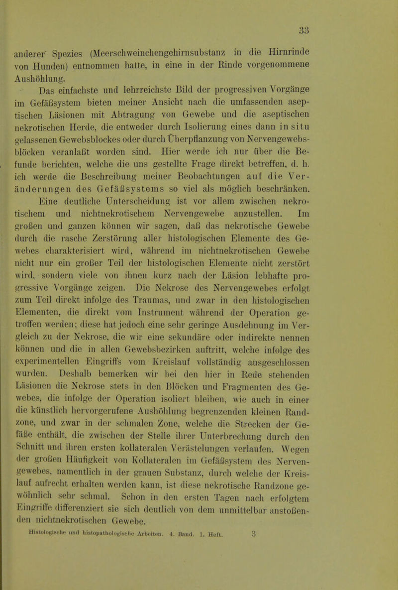 anderer Spezies (Meorschweinchengehirnsubstanz in die Hirnrinde von Iluiulen) entnommen batte, in eine in der Rinde vorgenommene Aushohlung. Das einfacliste und lehrreicbste Bild der progressiven Vorgange im Gefafisystem bieten meiner Ansicht nacb die umfassenden asep- tischen Lasionen mit Abtragung von Gewebe und die aseptischen nekrotischen Herde, die entweder durcb Isolierung eines dann in situ gelassenen Gewebsblockes oder durcb Uberpflanzung von Nervengewebs- blocken veranlaBt worden sind. Hier werde ich nur fiber die Be- funde berichten, welcbe die uns gestellte Frage direkt betreffen, d. h. ich werde die Beschreibung meiner Beobachtungen auf die Ver- anderungen des Gefafisystems so viel als moglich beschranken. Eine deutliche Unterscheidung ist vor allem zwischen nekro- rischem und nichtnekrotischem Nervengewebe anzustellen. Im grofien und ganzen konnen wir sagen, dafi das nekrotische Gewebe durcb die rasche Zerstorung allcr histologischen Elemente des Ge- webes charakterisiert wird, wahrend im nichtnekrotischen (iewebe nicht nur ein grofier Teil der histologischen Elemente nicht zerstort wird, sondern viele von ibnen kurz nach der Liision lebhafte pro- gressive Vorgange zeigen. Die Nekrose des Nervengewebes erfolgl zum Teil direkt infolge des Traumas, und zwar in den histologischen Elementen, die direkt vom Instrument wahrend der Operation ge- troffen werden; diese hat jedoch eine selir geringe Ausdehnung im Ver- gleich zu der Nekrose, die wir eine sekundare oder indirekte nennen konnen und die in alien Gewebsbezirken auftritt, welche infolge des experimentellen Eingriffs vom Kreislauf vollstandig ausgeschlossen wurden. Deshalb bemerken wir bei den liier in Rede stehenden Lasionen die Nekrose stets in den Blocken und Fragmenten des Ge- webes, die infolge der Operation isolierl bleiben, wie auch in einer die kiinstlich hervorgerufene Aushoblung begrenzenden kleinen Rand- zone, und zwar in der scbmalen Zone, welcbe die Strecken der Ge- faBe enthalt, die zwischen der Stelle ihrer Unterbrechung durch den Schnitt und ihren ersten kollateralen Verastelungen verlaufen. Wegen der groBen Haufigkeit von Kollateralen im GefaBsystem des Nerven- gewebes, namentlicb in der grauen Substanz, durcb welche der Kreis- lauf aufrecht erbalten werden kann, ist diese nekrotische Randzone ge- wohnlich sehr schmal. Schon in den ersten Tagen nach erfolgtem Eingriff'e diflferenziert sie sich deutlich von dem unmittelbar anstofien- den nichtnekrotischen Gewebe. Histologische und histopathologische Arbeiten. 4. Band. 1. Heft. 3