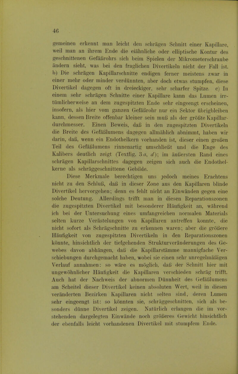 gemeinen erkennt man leicht den schragen Schnitt einer Kapillare, weil man an ihrem Encle die eiahnliche oder elliptisclie Kontur des geschnittenen Gefafirohrs sich beim Spielen der Mikrometerschraube andern sieht, was bei den fraglichen Divertikeln nicht der Fall ist b) Die schragen Kapillarschnitte endigen ferner meistens zwar in einer mehr oder minder verdi'mnten, aber doch etwas stumpfen, diese Divertikel dagegen oft in dreieckiger, sehr scharfer Spitze. c) In einem sehr schragen Schnitte einer Kapillare kann das Lumen irr- tiimlieherweise an dem zugespitzten Ende sehr eingeengt erscheinen, insofern, als hier vom ganzen GefaBrohr nur ein Sektor ubii^bleiben kann. dessen Breite offenbar kleiner sein mufi als der grofite Kapillar- durchmesser. Einen Beweis, dafi in den zugespitzten Divertikeln die Breite des Gefafilumens dagegen allmablich abnimmt, haben wir darin, dafi, wenn ein Endothelium vorhanden ist, dieser einen grofien Teil des Gefafilumens rinnenartig umschlieBt und die Enge des Kalibers deutlich zeigt (Textfig. 3a, d); im iiuBersten Rand eines schrSgen Kapillarschnittes dagegen zeigen sich audi die Endothel- kerne als schraggeschnittene Gebilde. Diese Merkmale berechtigen uns jedoch meines Erachtens nicht zn den SeliluU. dafi in dieser Zone aus den Kapillaren blinde Divertikel hervorgehen; denn es fehlt nicht an Einwanden gegen eine solche Deutung. Allerdings trifft man in diesen Reparationszonen die zugesi)it/.ten Divertikel mit besonderer Haufigkeit an, wahrend ich bei der Untersuchung eines umfangreichen norinalen Materials selten kurze Verastelungen von Kapillaren antreffen konnte, die nicht sofort als Schragschnitte zu erkennen waren; aber die grofiere Haufigkeit von zugespitzten Divertikeln in den Reparationszonen konnte, hinsichtlich der tiefgehenden Strukturveranderungen des Ge- webes davon abhangen. dafi die Kapillarstainnie mannigfache Ver- schiebungen durchgemacht haben, wobei sie einen sehr unregelmafiigen Verlanf annahmen: so ware es moglich, dafi der Schnitt hier mit ungewohnlicher Haufigkeit die Kapillaren verschieden schrag trifft. Auch hat der Nachweis der abnormen Diinnheit des Gefafilumens am Scheitel dieser Divertikel keinen absoluten Wert, weil in diesen veranderten Bezirken Kapillaren nicht selten sind, deren Lumen sehr eingeengt ist: so konnten sie, schraggeschnitten, sich als be- sonders diinne Divertikel zeigen. Naturlich erlangen die im vor- stehenden dargelegten Einwande noch grofieres Gewicht hinsichtlich der ebenfalls leicht vorhandenen Divertikel mil stiiinitlVin Ende.