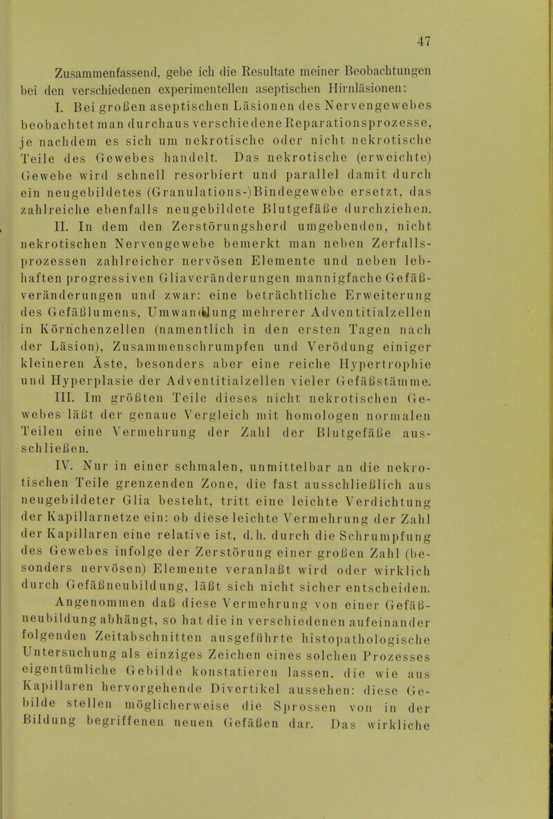 Zusammenfassend, gebe ich die Resultate meiner Beobachtungen bei den verscliiedenen experimentellen aseptischen Hirnlasionen: I. Bei groBen aseptischen Lasionen des Nervengewebes l>eobachtet man durchaus verschiedene Reparationsprozesse, je nachdem es sich urn nekrotische oder nicht nekrotische Teile des Gewebes handelt. Das nekrotische (erweiclite) Gewebe wird schnell resorbiert und parallel damit durch ein neugebildetes (Granulations-)Bindegewebe ersetzt, das zahlreiche ebenfalls neugebildete BlutgefaBe durchziehen. II. In dem den Zerstorungsherd iimgebenden, nicht nekrotischen Nervengewebe bemerkt man neben Zerfalls- prozessen zahlreicher nervosen Elemente und neben leb- liaften progressiven Gliavcranderungen mannigfache GefiiB- veranderungen und zwar: eine betrachtliclie Erweiterung des GefaBlumens, UmwancUung mehrerer Adventitialzellen in Korrichenzellen (namentlich in den ersten Tagen nach der Lasion), Zusammenschrumpfen und Verodung einiger kleineren Aste, besonders aber eine reiche Hypertropliie und Hyperplasie der Adventitialzellen vieler GefaBst&mme. III. Im groBten Teile dieses nicht nekrotischen Ge- webes laflt der genaue Vergleich mit homologen nornialen Teilen eine Verinehrung der Zahl der Blutgefafie aus- schlieBen. IV. Nur in einer schmalen, unmittelbar an die nekro- tischen Teile grenzenden Zone, die fast ausschlieBlich aus neugebildeter Glia besteht, tritt eine leichte Verdichtung der Kapillarnetze ein: ob diese leichte Vermehrung der Zahl der Kapillaren eine relative ist, d.h. durch die Schrumpfung des Gewebes infolge der Zerstorung einer groBen Zahl (be- sonders nervosen) Elemente veranlaBt wird oder wirklich durch (iefaBneubildung, laBt sich nicht sicher entscheiden. Angenommen daB diese Vermehrung von einer GefaB- neubildung abhangt, so hat die in verscliiedenen aufeinander folgenden Zeitabschnitten ausgefuhrte histopathologische Untersuchung als einziges Zeichen eines solchen Prozesses eigentumliche Gebilde konstatieren lassen. die wie aus Kapillaren hcrvorgehende Divertikel aussehen: diese Ge- bilde stellen mSglicherweise die Sprossen von in der Bildung begriffenen neuen GefiiBen dar. Das wirkliche