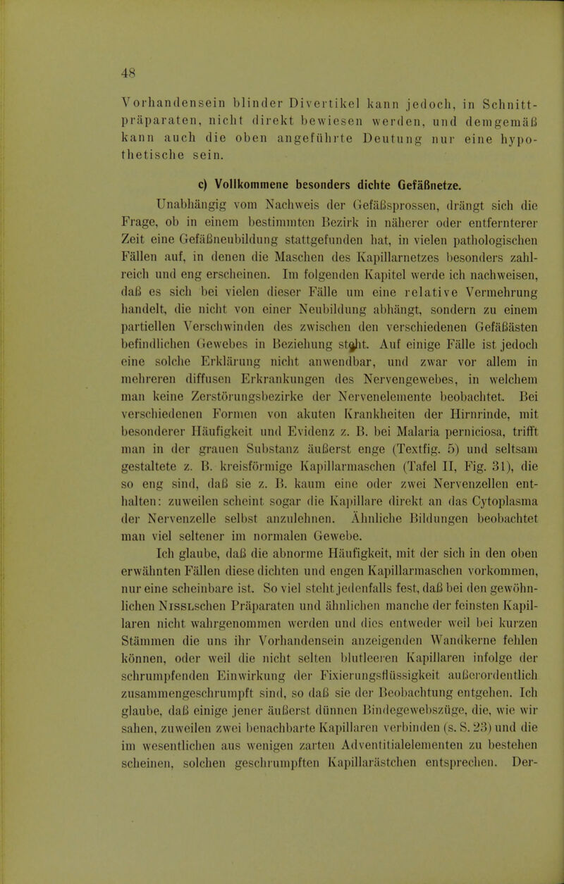 4 s Vorhandensein blinder Divertikel kann jedoch, in Schnitt- praparaten, nicht direkt bewiesen werden, und demgemaB kann auch die oben angeftihrte Deutung nur eine hypo- thetische sein. c) Vollkommene besonders dichte GefaBnetze. Unabhangig vom Nachweis der Gefafisprossen, drangt sich die Frage, ob in einem bestimmten Bezirk in naherer oder entfernterer Zeit eine Gefafineubildung stattgefnnden hat, in vielen pathologischen Fallen anf, in denen die Maschen des Kapillarnetzes besonders zahl- reich und eng erseheinen. Im folgenden Kapitel werde ich nachweisen, daB es sich bei vielen dieser Falle urn eine relative Vermehrung handelt, die nicht von ciner Neubildung abhangt, sondern zu einem partiellen Verschwinden des zwischen den verschiedenen GefaBasten befindlichen Gewebes in Beziehung stj^ht. Auf einige Falle ist jedoch eine solche Erklarung nichl anwendbar, und zwar vor allem in mehreren diffnsen Erkrankungen des Nervengewebes, in welchem man keine ZerstSrungsbezirke der Nervenelemente beobachtet. Bei verschiedenen Formen von akuten Krankheiten der Hirnrinde, mit besonderer H&ufigkeit und Evidenz z. B. bei Malaria perniciosa, trifft man in der grauen Substanz SuBerst engc (Textfig. 5) and seltsam gestaltete z. B. kieisi'ormige Kapillarmaschen (Tafel II, Fig. 31), die so eng sind, dafi sic /,. B. kaum eine oder zwei Nervenzellen ent- halten: zuweilen scheinl sogar die Kapillare direkt an das Cytoplasma der Nervenzelle selbst anznlehnen. Ahnliche Bildungen beobachtet man vie! seltener im normalen Gewebe. Ich glaube, daB die abnorme Hanfigkeit, mit der sich in den oben (Twahnten Fallen diese dichten und engen Kapillarmaschen voi kommen, nur eine scheinbare ist. So viel steht jedenfalls fest, daB bei den gewohn- lichen NissLschen Praparaten und ahnlichen manche der feinsten Kapil- laren nicht wahrgenommen werden und dies entweder weil bei kurzen Strmimen die uns ihr Vorhandensein anzeigenden Wandkerne fehlen kdnnen, oder weil die nicht selten blutleeien Kapillaren infolge der schrumpfenden Einwirkung der Fixierungsfliissigkeit auBerordentlich zusammengeschrum])ft sind, so daB sie der Beobachtung entgehen. Ich glaube, daB einige jener aufierst diinnen Bindegewebsziige, die, wie wir sahen, zuweilen zwei benachbarte Kapillaren verbinden (s. S. 23) und die im wesentlichen aus wenigen zarten Adventitialelementen zu bestehen scheinen, solchen geschi'umpt'lon KapillarS,stchen entsprechen. Der-