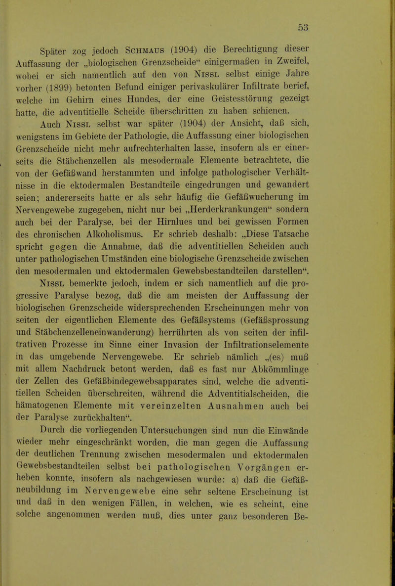 Spater zog jedoch Schmaus (1904) die Berechtigung dieser Auffassung der „biologischen Grenzscheide einigermaBen in Zweifel, wobei er sich namentlich auf den von Nissl selbst einige Jahre vorher (1899) betonten Befund einiger perivaskularer Infiltrate berief, welche im Gehirn eines Hundes, der eine Geistesstorung gezeigt hatte, die adventitielle Scheide tiberschritten zu haben schienen. Auch Nissl selbst war spater (1904) der Ansicht, daB sich, wenigstens im Gebiete der Pathologie, die Auffassung einer biologischen Grenzscheide nicht mehr aufrechterhalten lasse, insofern als er einer- seits die Stabchenzellen als mesodermale Elemente betrachtete, die von der GefaBwand herstammten und infolge pathologischer Verhalt- nisse in die ektodermalen Bestandteile eingedrungen und gewandert seien; andererseits hatte er als sehr haufig die GefaBwucherung im Nervengewebe zugegeben, nicht nur bei „Herderkrankungenu sondern auch bei der Paralyse, bei der Hirnlues und bei gewissen Formen des chronischen Alkoholismus. Er schrieb deshalb: „Diese Tatsache spricht gegen die Annahme, daB die adventitiellen Scheiden auch unter pathologischen Umstanden eine biologische Grenzscheide zwischen den mesodermalen und ektodermalen Gewebsbestandteilen darstellen. Nissl bemerkte jedoch, indem er sich namentlich auf die pro- gressive Paralyse bezog, daB die am meisten der Auffassung der biologischen Grenzscheide widersprechenden Erscheinungen mehr von seiten der eigentlichen Elemente des GefaBsystems (GefaBsprossung und Stabchenzelleneinwanderung) herruhrten als von seiten der infil- trativen Prozesse im Sinne einer Invasion der Infiltrationselemente in das umgebende Nervengewebe. Er schrieb namlich „(es) muB mit allem Nachdruck betont werden, daB es fast nur Abkommlinge der Zellen des GefaBbindegewebsapparates sind, welche die adventi- tiellen Scheiden iiberschreiten, wahrend die Adventitialscheiden, die hamatogenen Elemente mit vereinzelten Ausnahmen auch bei der Paralyse zurtickhalten. Durch die vorliegenden Untersuchungen sind nun die Einwande wieder mehr eingeschrankt worden, die man gegen die Auffassung der deutlichen Trennung zwischen mesodermalen und ektodermalen Gewebsbestandteilen selbst bei pathologischen Vorgangen er- heben konnte, insofern als nachgewiesen wurde: a) daB die GefaB- neubildung im Nervengewebe eine sehr seltene Erscheinung ist und daB in den wenigen Fallen, in welchen, wie es scheint, eine solche angenommen werden muB, dies unter ganz besonderen Be-