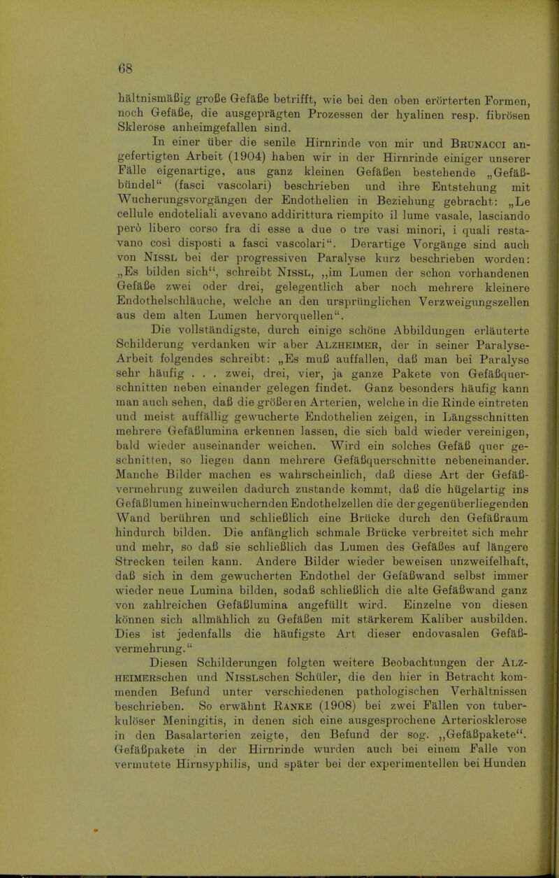 haltnismafiig grofie Gefafie betrifft, wie bei den oben erorterten Forinen, noch Gefafie, die ausgepragten Prozessen der hyalinen resp. fibrosen Sklerose anheimgefallen sind. In einer tiber die senile Hirnrinde von mir und Brunacci an- gefertigten Arbeit (1904) haben wir in der Hirnrinde einiger unserer Falle eigenartige, aus ganz kleinen Gefafien bestehende „Gefafi- bundel (fasci vascolari) beschrieben und ihre Entstehung mit Wucherungsvorgangen der Endothelien in Beziehung gebracht: „Le cellule endoteliali avevano addirittnra riempito il lume vasale, lasciando per6 libero corso fra di esse a due o tre vasi minori, i quali resta- vano cosi disposti a fasci vascolari. Derartige Vorgange sind auch von Nissl bei der progressiven Paralyse kurz beschrieben worden: „Es bilden sich, schreibt Nissl, „im Lumen der schon vorhandenen Gefafie zwei oder drei, gelegentlich aber noch mehrere kleinere Endothelschlauehe, welche an den urspriinglichen Verzvveigungszellen aus dem alten Lumen hervorquellen. Die vollstandigste, durch einige schone Abbildungen erlauterte Schilderung verdanken wir aber Alzheimer, der in seiner Paralyse- Arbeit folgendes schreibt: „Es mufi auffalien, dafi man bei Paralyse sehr haufig . . . zwei, drei, vier, ja ganze Pakete von Gefafiquer- schnitten neben einander gelegen findet. Ganz besonders haufig kann man auch sehen, dafi die grofieien Arterien, welche in die Funde eintreten und meist auffallig gewucherte Endothelien zeigen, in Langsschnitten mehrere Gefafilumina erkennen lassen, die sich bald wieder vereinigen, bald wieder auseinander weichen. Wird ein solches Gefafi quer ge- schnitten, so liegen dann mehrere Gefafiquerschnitte nebeneinander. Manche Bilder machen es wahrscheinlich, dafi diese Art der Gefafi- vermehrung zuweilen dadurch zustande kommt, dafi die hiigelartig ins GefaBlumen hineinwucherndenEndothelzellen die dergegenuberliegenden Wand beriihren und schlieBlich eine Briicke durch den Gefafiraum hindurch bilden. Die anfanglich schmale Briicke verbreitet sich mehr und mehr, so dafi sie schliefilich das Lumen des Gefafies auf langere Strecken teilen kann. Andere Bilder wieder beweisen unzweifelhaft, dafi sich in dem gewucherten Endothel der Gefafiwand selbst immer wieder neue Lumina bilden, sodafi schliefilich die alte Gefafiwand ganz von zahlreichen Gefafilumina angefullt wird. Einzelne von diesen konnen sich allmahlich zu Gefafien mit starkerem Kaliber ausbilden. Dies ist jedenfalls die haufigste Art dieser endovasalen Gefafi- vermehrung. Diesen Schilderungen folgten weitere Beobachtungen der Alz- HEiMERschen und NissLschen Schuler, die den hier in Betracht kom- menden Befund unter verschiedenen pathologischen Verhaltnissen beschrieben. So erwahnt Ranke (1908) bei zwei Fallen von tuber- kuloser Meningitis, in denen sich eine ausgesprochene Arteriosklerose in den Basalarterien zeigte, den Befund der sog. ,,Gefafipakete. Gefafipakete in der Hirnrinde wurden auch bei einem Falle von vermutete Hirnsyphilis, und spater bei der experimentellen bei Hunden