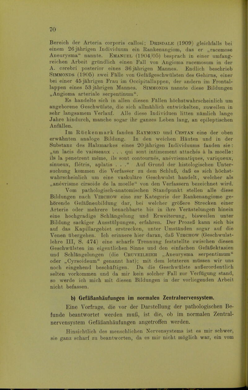 Bereich der Arteria corporis callosi; Drisdale (1909) gleichfalls bei einem 26jahrigen Individuum ein Rankenangiom, das er „racemose Aneurysma nannte. Emanuel (1904/05) besprach in einer umfang- reichen Arbeit grundlich einen Fall von Angioma racemosum in der A. cerebri posterior eines 36jahrigen Mannes. Endlich beschrieb Simmonds (1905) zwei Falle von Gefafigeschwiilsten des Gehirns, einer bei einer 45jahrigen Frau im Occipitallappen, der andern im Frontal- lappen eines 53jahrigen Mannes. Simmonds nannte diese Bildungen „ Angioma arteriale serpentinum. Es handelte sich in alien diesen Fallen hochstwahrscheinlich um angeborene Geschwiilste, die sich allmahlich entwickelten, zuweilen in sebr langsamem Verlauf. Alle diese Individuen litten namlich lange Jahre hindurch, manche sogar ihr ganzes Leben lang, an epileptischen Anf alien. Im Riickenmark fanden Raymond und Cestan eine der oben erwahnten analoge Bildung. In den weichen Hauten und in der Substanz des Halzmarkes eines 20jahrigen Individuums fanden sie: „nn lacis de vaisseaux . . . qui sont intimement attaches a la moelle: ils la penetrent meme, ils sont eontournes, anevrismatiques, variqueux, sinueux, fletris, aplatis ... Auf Grund der histologischen Unter- suchung kommen die Verfasser zu dem Schlufi, dafi es sich hOchst- vvahrscheinlich um eine vaskulare Geschwnlst handelt, welcher als „anevrisme cirsoide de la moelle von den Verfassern bezeichnet wird. Vom pathologisch-anatomischen Standpunkt stellen alle diese Bildungen nach Virchow eine zur Kategorie der Rankenangiome ge- htirende GefaBneubildung dar, bei welcher grbfiere Strecken einer Arterie oder mehrere benachbarte bis in ihre Verastelungen hinein eine hochgradige Schlangelung und Erweiterung, bisweilen unter Bildung sackiger Ausstiilpungen, erfahren. Der Prozefi kann sich bis auf das Kapillargebiet erstrecken, unter Umstanden sogar auf die Venen tibergehen. Ich erinnere hier daran, daB Virchow (Geschwulst- lehre III, S. 474) eine scharfe Trennung feststellte zwischen diesen Geschwulsten im eigentlichen Sinne und den einfachen Gefafiektasien und Schlangelungen (die Crdveilhier „Aneurysma serpentimum oder „Cyrsoideum genannt hat); mit dem letzteren miissen wir uns noch eingehend beschaftigen. Da die Geschwiilste aufierordentlich selten vorkommen und da mir kein solcher Fall zur Verfugung stand, so werde ich mich mit diesen Bildungen in der vorliegenden Arbeit nicht befassen. b) GefaBanhaufungen im normalen Zentralnervensystem. Eine Vorfrage, die vor der Darstellung der pathologischen Be- funde beantwortet werden muB, ist die, ob im normalen Zentral- nervensystem GefaBanhaufungen angetroffen werden. Hinsichtlich des menschlichen Nervensystems ist es mir schwer, sie ganz scharf zu beantworten, da es mir nicht mbglich war, ein vom