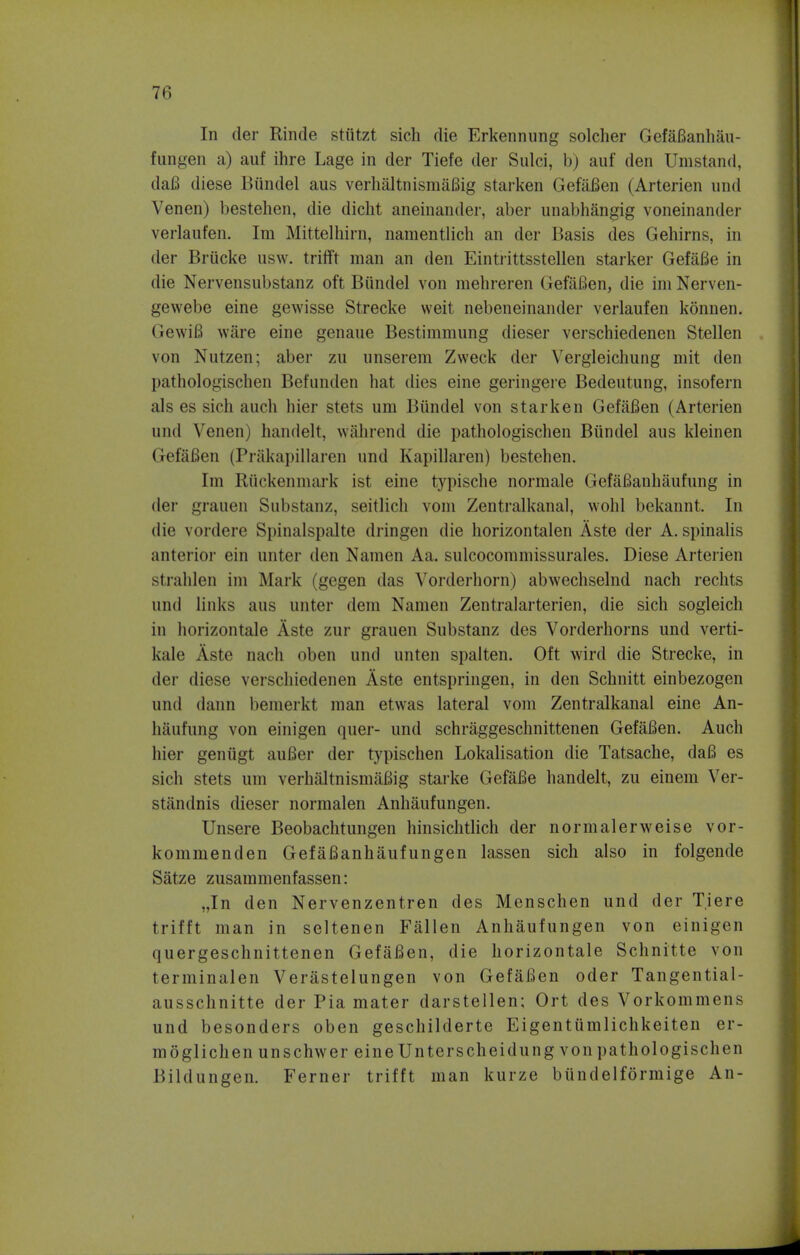 In der Rincle stutzt sich die Erkennung soldier GefaBanhau- fungen a) auf ihre Lage in der Tiefe der Sulci, b) auf den Umstand, daB diese Bundel aus verbal tnismafiig starken GefaBen (Arterien und Venen) bestehen, die dicht aneinander, aber unabhangig voneinander verlaufen. Im Mittelhirn, namentlich an der Basis des Gehirns, in der Brucke usw. triflFt man an den Eintrittsstellen starker GefaBe in die Nervensubstanz oft Bundel von mehreren GefaBen, die im Nerven- gewebe eine gewisse Strecke weit nebeneinander verlaufen konnen. Gewifi ware eine genaue Bestimmung dieser verschiedenen Stellen von Nutzen; aber zu unserem Zweck der Vergleichung mit den pathologischen Befunden hat dies eine geringere Bedeutung, insofern als es sich auch hier stets um Bundel von starken GefaBen (Arterien und Venen) handelt, wahrend die pathologischen Bundel aus kleinen GefaBen (Prakapillaren und Kapillaren) bestehen. Im Riickenmark ist eine typische normale GefaBanhaufung in der grauen Substanz, seitlich vom Zentralkanal, wohl bekannt. In die vordere Spinalspalte dringen die horizontalen Aste der A. spinalis anterior ein unter den Namen Aa. sulcocommissurales. Diese Arterien strahlen im Mark 'gegen das Yorderhorn) abwechselnd nach rechts und links aus unter dem Namen Zentralarterien, die sich sogleich in horizontale Aste zur grauen Substanz des Vorderhorns und verti- kale Aste nach oben und unten spalten. Oft wird die Strecke, in der diese verschiedenen Aste entspringen, in den Schnitt einbezogen und dann bemerkt man etwas lateral vom Zentralkanal eine An- h&ufung von einigen quer- und schraggeschnittenen GefaBen. Auch hier geniigt auBer der typischen Lokalisation die Tatsache, daB es sich stets um verhaltnismafiig starke GefaBe handelt, zu einem Ver- stiindnis dieser normalen Anhaufungen. Unsere Beobachtungen hinsichtlich der normalerweise vor- kommenden GefaBanhaufungen lassen sich also in folgende Satze zusammenfassen: „In den Nervenzentren des Menschen und der Tiere trifft man in seltenen Fallen Anhaufungen von einigen quergeschnittenen GefaBen, die horizontale Schnitte von terminalen Verastelungen von GefaBen oder Tangential- ausschnitte der Pia mater darstellen; Ort des Vorkommens und besonders oben geschilderte Eigentumlichkeiten er- moglichen unschwer eine Unterscheidung von pathologischen Bildungen. Ferner trifft man kurze biindelformige An-