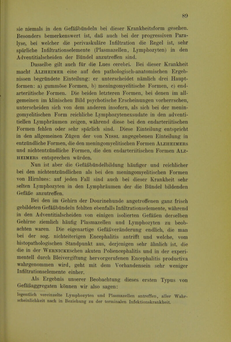 sie niemals in den GefaBbiindeln bei dieser Krankheitsform gesehen. Besonders bemerkenswert ist, daB auch bei der progressiven Para- lyse, bei welcher die perivaskulare Infiltration die Regel ist, sehr sparliche Infiltrationselemente (Plasmazellen, Lymphozyten) in den Adventitialscheiden der Biindel anzutreffen sind. Dasselbe gilt auch fur die Lues cerebri. Bei dieser Krankheit macht Alzheimer eine auf den pathologisch-anatomischen Ergeb- nissen begriindete Einteilung: er unterscheidet namlich drei Haupt- formen: a) gummose Fornien, b) meningomyelitische Formen, c) end- arteriitische Formen. Die beiden letzteren Formen, bei denen im all- gemeinen im klinischen Bild psychotische Erscheinungen vorherrschen, unterscheiden sich von dem anderen insofern, als sich bei der menin- gomyelitischen Form reichliche Lymphozytenexsudate in den adventi- tiellen Lymphraumen zeigen, wahrend diese bei den endarteriitischen Formen fehlen oder sehr sparlich sind. Diese Einteilung entspricht in den allgemeinen Ziigen der von Nissl angegebenen Einteilung in entziindliche Formen, die den meningomyelitischen Formen Alzheimers unci nichtentziindliche Formen, die den endarteriitischen Formen Alz- heimers entsprechen warden. Nun ist aber die GefaBbiindelbildung haufiger unci reichlicher bei den nichtentziindlichen als bei den meningomyelitischen Formen von Hirnlues: auf jeden Fall sind auch bei dieser Krankheit sehr selten Lymphozyten in den Lymphraumen der die Biindel bildenden Gef&Be anzutreffen. Bei den im Gehirn der Dourinehunde angetroffenen ganz frisch gebildeten GefaBbundeln fehlten ebenfallsInfiltrationselemente, wnlirend in den Advontitialscheiden von einigen isolierten GefaBen derselben Gehirne ziemlich haufig Plasmazellen und Lymphozyten zu beob- achten waren. Die eigenartige GefaBveranderung endlich, die man bei der sog. nichteiterigen Encephalitis antrifft und welche, vom histopathologischen Stand])imkt aus, derjcnigen sehr ahnlich ist, die die in der WERNiCKESchen akuten Poliencephalitis und in der experi- mentell durch Bleivergiftung hervorgerufenen Encephalitis productiva wahrgenommen wird, geht mit dem Vorhandensein sehr weniger Infiltrationselemente einher. Als Ergebnis unserer Beobachtung dieses ersten Typus von GefaBaggregaten konnen wir also sagen: legentlich vereinzelte Lymphozyten und Plasmazellen antreffen, aller Wahr- scheinlichkeit nach in Beziehung zu der terminalen Infektionskrankheit.