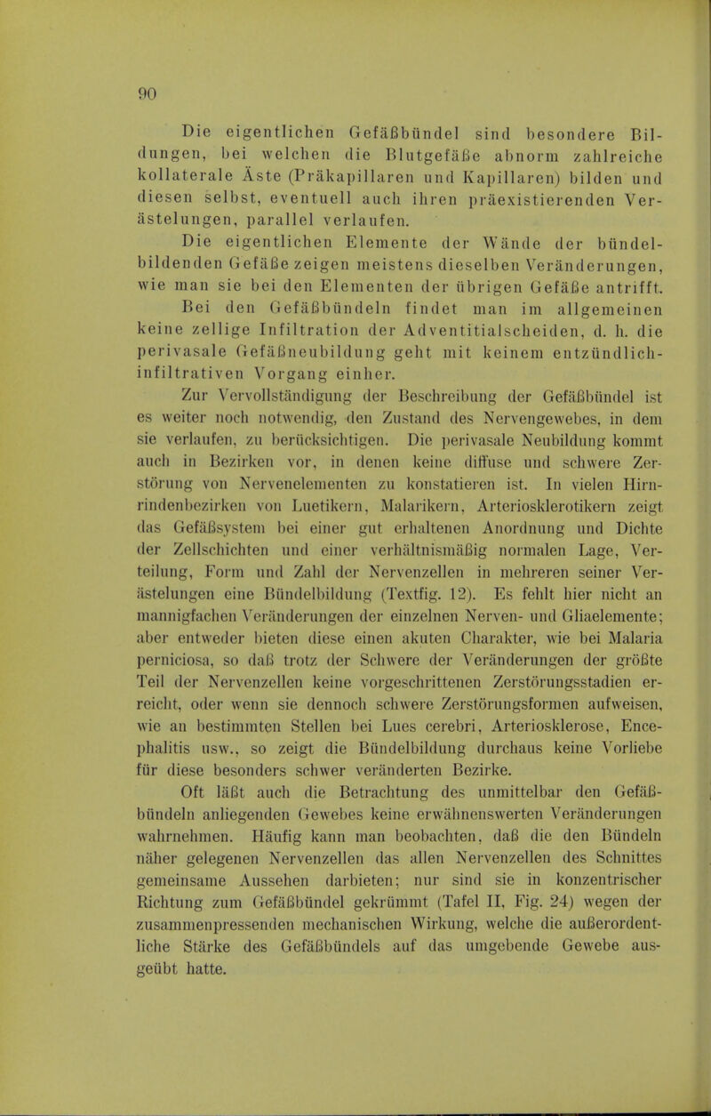 Die eigentlichen Gefafibiindel sincl besondere Bil- clungen, bei welchen die Blutgefafie abnorm zahlreiche kollaterale Aste (Prakapillaren und Kapillaren) bilden und diesen selbst, eventuell audi ihren praexistierenden Ver- astelungen, parallel verlaufen. Die eigentlichen Elemente der Wande der bundel- bildenden GefaBe zeigen meistens dieselben Veranderungen, wie man sie bei den Elementen der ubrigen Gefafie antrifft. Bei den Gef&fibiindeln findet man im allgemeinen keine zellige Infiltration der Adventitialscheiden, d. h. die perivasale Gef afineubildung gent mit keinem entziindlich- infiltrativen Vorgang einher. /in- Vervollstandigung der Beschreibun^ der Gefafibiindel ist es weiter noch notwendig, den Zustand des Nervengewebes, in dem sie verlaufen, zu beriicksichtigen. Die perivasale Nenbildnng kommt auch in Bezirken vor, in denen keine diffuse und schwere Zer- stQrung von Nervenelementen zu konstatieren ist. In vielen Hirn- rindenbezirken von Luetikern, Malarikern, Arteriosklerotikern zeigt das GefaBsystem bei einer gut erhaltenen Anordnung und Dichte der Zellschichten und einer verhaltnismafiig normalen Lage, Ver- teilnng, Form und Zahl der Nervenzellen in mehreren seiner Ver- iistelungen eine Biindelbildung (Textfig. 12). Es fehlt bier nicht an mannigfachen Veranderungen der einzelnen Nerven- und Gliaelemente; aber entweder bieten diese einen akuten Charakter, wie bei Malaria perniciosa, so daB trotz der Schwere der Veranderungen der groBte Teil der Nervenzellen keine vorgeschrittenen Zerstorungsstadien er- reicht, oder wenn sie dennoch schwei-e Zerstorungsformen aufweisen, wie an bestimmten Stellen bei Lues cerebri, Arteriosklerose, Ence- phalitis usw., so zeigt die Biindelbildung durchaus keine Vorliebe fiir diese besonders schwer veranderten Bezirke. Oft laBt auch die Betrachtung des unmittelbar den GefaB- biindeln anliegenden (iewebes keine erwahnenswerten Veranderungen wahrnehmen. Haufig kann man beobachten. daB die den Biindeln naher gelegenen Nervenzellen das alien Nervenzellen des Schnittes gemeinsame Aussehen darbieten; nur sind sie in konzentrischer Richtung zum Gefafibiindel gekriimmt (Tafel II, Fig. 24) wegen der zusammenpressenden mechanischen Wirkung, vvelche die auBerordcnt- liche Starke des GefaBbundels auf das umgebende Gewebe aus- getibt hatte.