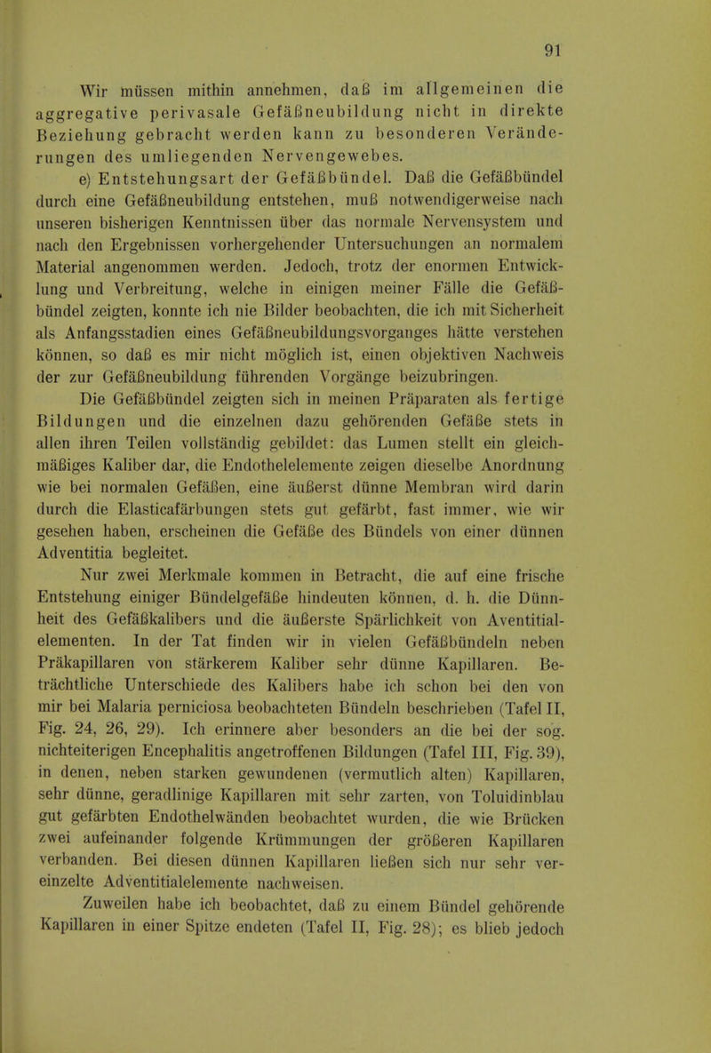 Wir miissen mithin annehmen, da6 im allgemeinen die aggregative perivasale GefaBneubildung nicht in direkte Beziehung gebracht werden kann zu besonderen Verande- rungen des umliegenden Nervengewebes. e) Entstehungsart der GefaBbiindel. DaB die GefaBbiindel durch eine GefaBneubildung entstehen, muB notwendigerweise nach unseren bisherigen Kenntnissen liber das normale Nervensystem und nach den Ergebnissen vorhergehender Untersuchnngen an normalem Material angenommen werden. Jedoch, trotz der enormen Entwick- lnng und Verbreitung, welche in einigen meiner Falle die GefaB- biindel zeigten, konnte ich nie Bilder beobachten, die ich mit Sicherheit als Anfangsstadien eines GefaBneubildungsvorganges hatte verstehen konnen, so daB es mir nicht moglich ist, einen objektiven Nachweis der zur GefaBneubildung fiihrenden Vorgange beizubringen. Die GefaBbiindel zeigten sich in meinen Priiparaten als fertige Bildungen und die einzelnen dazu gehorenden GefaBe stets in alien ihren Teilen vollstandig gebildet: das Lumen stellt ein gleich- maBiges Kaliber dar, die Endothelelemente zeigen dieselbe Anordnung wie bei normalen GefaBen, eine auBerst diinne Membran wird darin durch die Elasticafarbungen stets gut gefarbt, fast immer, wie wir gesehen haben, erscheinen die GefaBe des Biindels von einer diinnen Adventitia begleitet. Nur zwei Merkmale kommen in Betracht, die auf eine frische Entstehung einiger BiindelgefaBe hindeuten konnen, d. h. die Diinn- heit des GefaBkalibers und die auBerste Sparlichkeit von Aventitial- elementen. In der Tat finden wir in vielen GefaBbiindeln neben Prakapillaren von starkerem Kaliber sehr diinne Kapillaren. Be- trachtliche Unterschiede des Kalibers habe ich schon bei den von mir bei Malaria perniciosa beobachteten Biindeln beschrieben (Tafel II, Fig. 24, 26, 29). Ich erinnere aber besonders an die bei der sog. nichteiterigen Encephalitis angetroffenen Bildungen (Tafel III, Fig. 39), in denen, neben starken gewundenen (vermutlich alten) Kapillaren, sehr diinne, geradlinige Kapillaren mit sehr zarten, von Toluidinblau gut gefarbten Endothelwanden beobachtet wurden, die wie Brucken zwei aufeinander folgende Krummungen der groBeren Kapillaren verbanden. Bei diesen diinnen Kapillaren lieBen sich nur sehr ver- einzelte Adventitialelemente nachweisen. Zuweilen habe ich beobachtet, daB zu einem Biindel gehorende Kapillaren in einer Spitze endeten (Tafel II, Fig. 28); es blieb jedoch