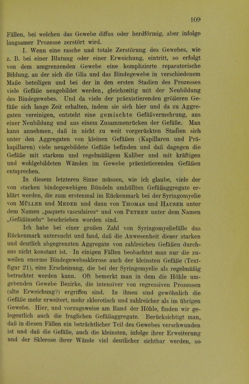 Fallen, bei welchen das Gewebe diffus oder herdformig, aber infolge langsamer Prozesse zerstort wird. I. Wenn eine rasche und totale Zerstorung des Gewebes, wie z. B. bei einer Blutung oder einer Erweichung, eintritt, so erfolgt von clem umgrenzenden Gewebe eine komplizierte reparatorische Bildung, an der sich die Glia und das Bindegewebe in verschiedenem MaBe beteiligen und bei der in den ersten Stadien des Prozesses viele GefaBe neugebildet werden, gleichzeitig mit der Neubildung des Bindegewebes. Und da viele der praexistierenden groBeren Ge- faBe sich lange Zeit erhalten, indem sie sich hier und da zu Aggre- gaten vereinigen, entsteht eine gemischte GefaBvermehrung, aus einer Neubildung und aus einem Zusammenriicken der GefaBe. Man kann annehmen, daB in nicht zu weit vorgeriickten Stadien sich unter den Aggregaten von kleinen GefaBen (Kapillaren und Pra- kapillaren) viele neugebildete GefaBe befinden und daB dagegen die GefaBe mit starkem und regelmaBigem Kaliber und mit kraftigen und wohlgebildeten Wanden im Gewebe praexistierenden GefaBen entsprechen. In diesem letzteren Sinne mussen, wie ich glaube, viele der von starken bindegewebigen Biindeln umhullten GefaBaggregate er- klart werden, die zum erstenmal im Riickenmark bei der Syringomyelie von Muller und Meder und dann von Thomas und Hauser unter dem Namen „paquets vasculaires und von Petren unter dem Namen „GefaBinseln beschrieben worden sind. Ich habe bei einer groBen Zahl von Syringomyeliefalle das Riickenmark untersucht und fand, daB die Anwesenheit dieser starken und deutlich abgegrenzten Aggregate von zahlreichen GefaBen durch- aus nicht konstant ist. In einigen Fallen beobachtet man nur die zu- weilen enorme Bindegewebssklerose auch der kleinsten GefaBe (Text- figur 21), eine Erscheinung, die bei der Syringomyelie als regelmaBig betrachtet werden kann. Oft bemerkt man in dem die Hohle um- gebenden Gewebe Bezirke, die intensiver von regressiven Prozessen (alte Erweichung?) ergriffen sind. In ihnen sind gewohnlich die GefaBe mehr erweitert, mehr sklerotisch und zahlreicher als im iibrigen Gewebe. Hier, und vorzugsweise am Rand der Hohle, finden wir ge- legentlich auch die fraglichen GefaBaggregate. Beriicksichtigt man,. daB in diesen Fallen ein betrachtlicher Teil des Gewebes verschwunden ist und daB die GefaBe, auch die kleinsten, infolge ihrer Erweiterung und der Sklerose ihrer Wande viel deutlicher sichtbar werden, so-