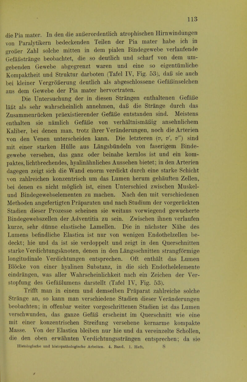 die Pia mater. In den die auBerordentlich atrophischen Hirnwindungen von Paralytikern bedeckenden Teilen der Pia mater habe ich in groBer Zahl solche mitten in dem pialen Bindegewebe verlaufende GefaBstrange beobachtet, die so deutlich und scharf von dem um- gebenden Gewebe abgegrenzt waren und eine so eigentumliche Kompaktheit und Struktur darboten (Tafel IV, Fig. 53), dafi sie auch bei kleiner VergroBerung deutlich als abgeschlossene GefaBinselchen aus dem Gewebe der Pia mater hervortraten. Die Untersuchung der in diesen Strangen enthaltenen GefaBe laBt als sehr wahrscheinlich annehmen, daB die Strange durch das Zusammenrucken praexistierender GefaBe entstanden sind. Meistens enthalten sie namlich GefaBe von verhaltnismaBig ansehnlichem Kaliber, bei denen man. trotz ihrer Veranderungen, noch dieArterien von den Venen unterscheiden kann. Die letzteren (v, v, v) sind mit einer starken Hulle aus Langsbiindeln von faserigem Binde- gewebe versehen, das ganz oder beinahe kernlos ist und ein kom- paktes, lichtbrechendes, hyalinahnliches Aussehen bietet; in den Arterien dagegen zeigt sich die Wand enorm verdickt durch eine starke Schicht von zahlreichen konzentrisch urn das Lumen herum gehauften Zellen, bei denen es nicht moglich ist, einen Unterschied zwischen Muskel- und Bindegewebselementen zu machen. Nach den mit verschiedenen Methoden angefertigten Praparaten und nach Studium der vorgertickten Stadien dieser Prozesse scheinen sie weitaus vorwiegend gewucherte Bindegewebszellen der Adventitia zu sein. Zwischen ihnen verlaufen kurze, sehr dunne elastische Lamellen. Die in nachster Nahe des Lumens befindliche Elastica ist nur von wenigen Endothelzellen be- deckt; hie und da ist sie verdoppelt und zeigt in den Querschnitten starke Verdichtungsknoten, denen in den Langsschnitten strangformige longitudinale Verdichtungen entsprechen. Oft enthalt das Lumen Blocke von einer hyalinen Substanz, in die sich Endothelelemente eindrangen, was aller Wahrscheinlichkeit nach ein Zeichen der Ver- stopfung des GefaBlumens darstellt (Tafel IV, Fig. 53). Trifft man in einem und demselben Praparat zahlreiche solche Strange an, so kann man verschiedene Stadien dieser Veranderungen beobachten; in offenbar weiter vorgeschrittenen Stadien ist das Lumen verschwunden, das ganze GefaB erscheint im Querschnitt wie eine mit einer konzentrischen Streifung versehene kernarme kompakte Masse. Von der Elastica bleiben nur hie und da vereinzelte Schollen, die den oben erwahnten Verdichtungsstrangen entsprechen; da sie Histologische und bistopathologischo Arbeiten. 4. Band. 1. Heft. 8 *