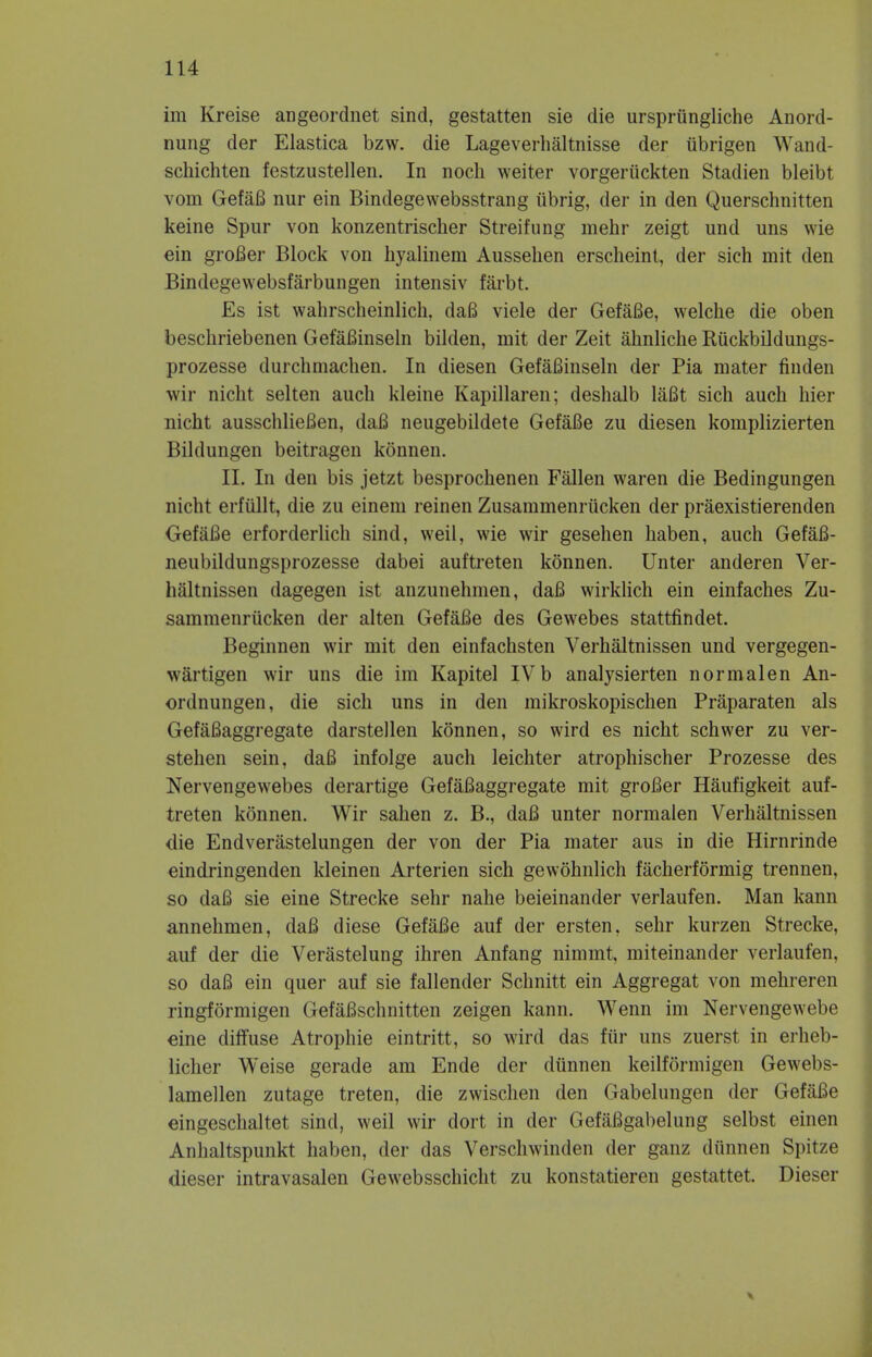 im Kreise angeordnet sind, gestatten sie die ursprungliche Anord- nung der Elastica bzw. die Lageverhaltnisse der iibrigen Wand- schichten festzustellen. In noch weiter vorgeruckten Stadien bleibt vom GefaB nur ein Bindegewebsstrang iibrig, der in den Querschnitten keine Spur von konzentrischer Streifung mehr zeigt und uns wie ein groBer Block von hyalinem Aussehen erscheint, der sich mit den Bindegewebsfarbungen intensiv farbt. Es ist wahrscheinlich, daB viele der GefaBe, welche die oben beschriebenen GefaBinseln bilden, mit der Zeit ahnliche Ruckbildungs- prozesse durchmachen. In diesen GefaBinseln der Pia mater finden wir nicht selten auch kleine Kapillaren; deshalb laBt sich auch hier nicht ausschlieBen, daB neugebildete GefaBe zu diesen komplizierten Bildungen beitragen konnen. II. In den bis jetzt besprochenen Fallen waren die Bedingungen nicht erfiillt, die zu einem reinen Zusammenriicken der praexistierenden GefaBe erforderlich sind, weil, wie wir gesehen haben, auch Gefafi- neubildungsprozesse dabei auftreten konnen. Unter anderen Ver- haltnissen dagegen ist anzunehmen, daB wirklich ein einfaches Zu- sammenrucken der alten GefaBe des Gewebes stattfindet. Beginnen wir mit den einfachsten Verhaltnissen und vergegen- wfirtigen wir uns die im Kapitel IV b analysierten normalen An- ordnungen, die sich uns in den mikroskopischen Praparaten als GefaBaggregate darstellen konnen, so wird es nicht schwer zu ver- stehen sein, daB infolge auch leichter atrophischer Prozesse des Nervengewebes derartige GefaBaggregate mit groBer Haufigkeit auf- treten konnen. Wir sahen z. B., daB unter normalen Verhaltnissen die Endverastelungen der von der Pia mater aus in die Hirnrinde eindringenden kleinen Arterien sich gewohnlich facherformig trennen, so daB sie eine Strecke sehr nahe beieinander verlaufen. Man kann annehmen, daB diese GefaBe auf der ersten, sehr kurzen Strecke, auf der die Verastelung ihren Anfang nimmt, miteinander verlaufen, so daB ein quer auf sie fallender Schnitt ein Aggregat von mehreren ringformigen GefaBschnitten zeigen kann. Wenn im Nervengewebe eine diffuse Atrophie eintritt, so wird das fur uns zuerst in erheb- licher Weise gerade am Ende der diinnen keilformigen Gewebs- lamellen zutage treten, die zwischen den Gabelungen der GefaBe eingeschaltet sind, weil wir dort in der GefaBgabelung selbst einen Anhaltspunkt haben, der das Verschwinden der ganz diinnen Spitze dieser intravasalen Gewebsschicht zu konstatieren gestattet. Dieser