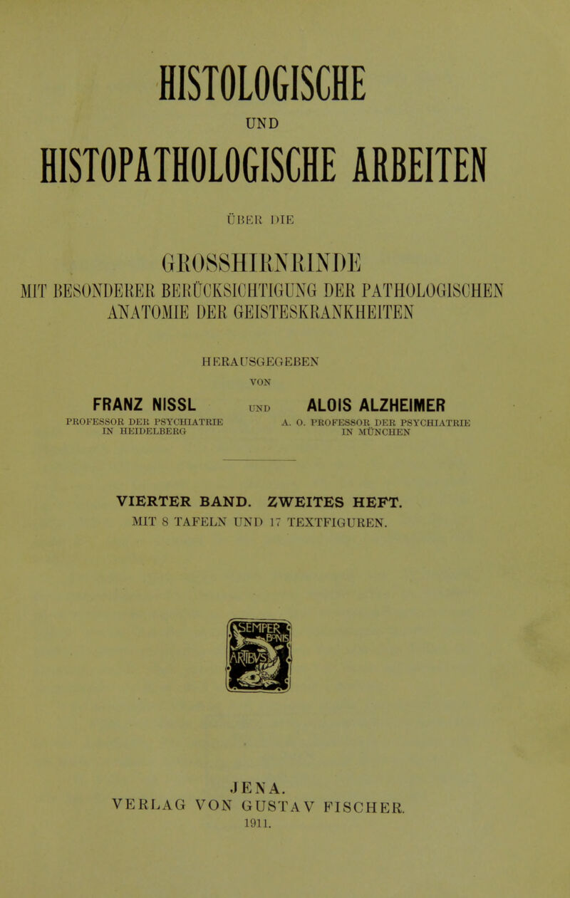 HISTOLOGISCHE UND HISTOPATHOLOGISCHE ARBEITEN UBER DIE GliOSSHIRNElNDE MIT BESONDERER BERUCKSICHTIGUNG DER PATHOLOGISCHEN AKATOMIE DER GEISTESKRANKHEITEN HKRAUSGEGEBEN VON FRANZ NiSSL und ALOIS ALZHEIMER PROFESSOR DER PSYCHIATRIE A. 0. PROFESSOR DER PSYCHIATRIE IN HEIDELBERG IN MtlNCHEN VIERTER BAND. ZWEITES HEFT. MIT 8 TAFELN UND 17 TEXTFIGUREN. VERLAG JENA. VON GUSTAV 1911. FISCHER.