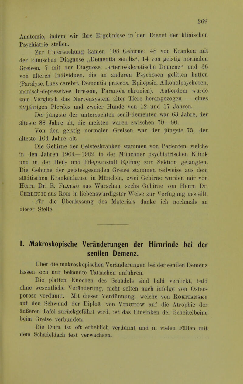 Anatomie, indem wir ihre Ergebnisse in'den Dienst der klinischen Psychiatrie stellen. Zur Untersuchung kamen 108 Gehirne: 48 von Ki-anken mit der klinischen Diagnose ,.Dementia senilis, 14 von geistig normalen Greisen, 7 mit der Diagnose ,,arteriosklerotische Demenz und 36 von alteren Individuen, die an anderen Psychosen gelitten liatten (Paralyse, Lues cerebri, Dementia praecox, Epilepsie, Alkoholpsychosen, raaniscli-depressives Irresein, Paranoia chronica). AuBerdem wurde zum Vergieich das Nervensystem alter Tiere herangezogen — eines 22jahrigen Pferdes und zweier Hunde von 12 und 17 Jahren. Der jiingste der nntersuchten senil-dementen war 63 Jahre, der alteste 88 Jahre alt, die meisten waren zwischen 70—80. Von den geistig normalen Greisen war der jiingste 75, der alteste 104 Jahre alt. Die Gehirne der Geisteskranken stammen von Patienten, welche in den Jahren 1904—1909 in der Miinchner psychiatrischen Klinik und in der Heil- und Pfiegeanstalt Eglfing zur Sektion gelangten. Die Gehirne der geistesgesunden Greise stammen teilvveise aus dem stadtischen Krankenhause in Miincheii, zwei Gehirne wurden mir von Herrn Dr. E. Flatau aus Warschau, sechs Gehirne von Herrn Dr. Cerletti aus Rom in liebenswiirdigster Weise zur Verfugung gestellt. Fiir die Uberlassung des Materials danke ich nochmals an dieser Stelle. I. Makroskopische Veranderungen der Hirnrinde bei der senilen Demenz. Uber die makroskopischen Veranderungen bei der senilen Demenz lassen sich nur bekannte Tatsachen anfiihren. Die platten Knochen des Schadels sind bald verdickt, bald ohne wesentliche Veranderung, nicht selten auch infolge von Osteo- porose verdiinnt. Mit dieser \ erdunnung, welche von Rokitansky auf den Schwund der Diploe, von Virchow auf die Atrophic dei* auBeren Tafel zuruckgefiihrt wird, ist das Einsinken der Scheitelbeine beim Greise verbunden. Die Dura ist oft erheblich verdunnt und in vielen Fallen mit dem Schadeldach fest verwachsen.