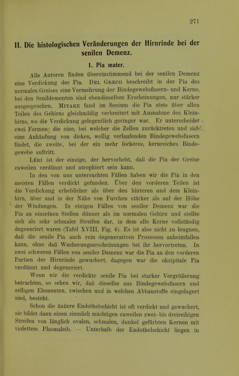 11. Die histologischen Veranderungen der Hirnrinde bei der senilen Demenz. 1. Pia mater. Alle Autoren finden iibereinstimmend bei der senilen Demenz eine Verdickung der Pia. Del Greco beschreibt in der Pia des normalen (jreises eine Vermehrung der Bindegewebsfasern- und Kerne, bei den Senildementen sind ebendieselben Erscheinungen, nur starker ausgesprochen. Miyake fand im Senium die Pia stets iiber alien Teilen des Gehirns gleichmafiig verbreitert mit Ausnahme des Klein- hirns, wo die Verdickung gelegentlich geringer war. Er unterscheidet zwei Formen: die eine, bei welcher die Zellen zuriicktreten und sicb' eine Anhaufung von dicken, wellig verlaufenden Bindegewebsfasern findet, die zweite, bei der ein meiir lockeres, kernreiches Binde- gewebe auftritt. Leri ist der einzige, der hervorliebt, daB die Pia der Greise zuweilen verdiinnt und atrophiert sein kann. In den von uns untersuchten Fallen haben wir die Pia in den raeisten Fallen verdickt gefunden. Uber den vorderen Teilen ist die Verdickung erheblicher als iiber den hinteren und dem Klein- hirn, iiber und in der Nahe von Fui'chen starker als auf der Plohe der Windungen. In einigen Fallen von seniler Demenz war die Pia an einzelnen Stellen diinner als im normalen Gehirn und stellte sich als sehr schmaler Streifen dar, in dem alle Kerne vollstandig degeneriert waren (Tafel XVIII, Fig. 4). Es ist also nicht zu leugnen, dafi die senile Pia auch rein degenerativen Prozessen anheimfallen kann, ohne da6 Wucherungserscheinungen bei ihr hervortreten. In zwei schweren Fallen von seniler Demenz war die Pia an den vorderen Partien der Hirnrinde gewuchert, dagegen war die okzipitale Pia verdunnt und degeneriert. Wenn wir die verdickte senile Pia bei starker VergroBerung betrachten, so sehen wir, daB dieselbe aus Bindegewebsfasern und zelligen Elementen, zwischen und in welchen Abbaustoffe eingelagert sind, besteht. Sclion die auBere Endothelschicht ist oft verdickt und gewuchert, sie bildet dann einen ziemlich miichtigen zuweilen zwei- bis dreireihigen Streifen von langlich ovalen, schmalen, dunkel gefarbten Kernen mit violettem Plasmaleib. — Unterhalb der Endothelschicht liegen in