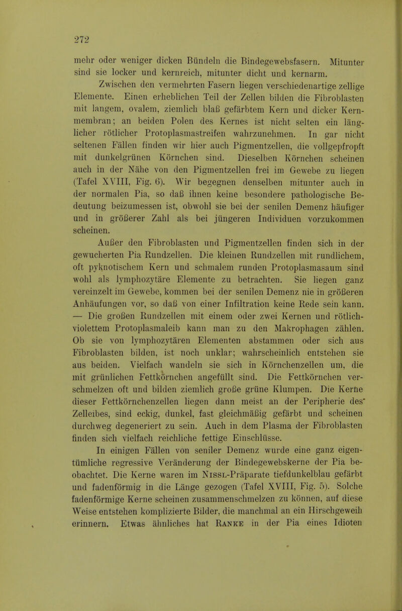 melir oder weniger dicken Buntlelii die Bindegewebsfasern. Mituntei- sind sie locker und keriireich, mitiinter dicht und kernarm. Zwischen den vermehrten Fasern liegen verscliiedenartige zellige Elemente. Einen eiiieblicheii Teil der Zellen bilden die Fibroblasten mit langem, ovalem, ziemlicli blaB gefarbtem Kern und dicker Kern- membran; an beiden Polen des Kernes ist nicht selten ein liing- licher rotlicher Protoplasmastreifen wahrzunehmen. In gar nicht seltenen Fallen finden wir hier auch Pigmentzellen, die vollgepfropft niit dunkelgriinen Kornchen sind. Dieselben Kornchen scheinen auch in der Nahe von den Pigmentzellen frei im Gewebe zu liegen (Tafel XVIII, Fig. 6). Wir begegnen denselben mitunter auch in der norraalen Pia, so da6 ihnen keine besondere pathologische Be- deutung beizumessen ist, obwohl sie bei der senilen Demenz haufiger und in groBerer Zahl als bei jiingeren Individuen vorzukommen scheinen. Aufier den Fibroblasten und Pigmentzellen finden sich in der gewucherten Pia Rundzellen. Die kleinen Rundzellen mit rundlichem, oft pyknotischem Kern und schmalem runden Protoplasmasaum sind wohl als lymphozytare Elemente zu betrachten. Sie liegen ganz vereinzelt im Gewebe, kommen bei der senilen Demenz nie in groBeren Anhilufungen vor, so dali von einer Infiltration keine Rede sein kann. — Die groBen Rundzellen mit einem oder zwei Kernen und rotlich- violettem Protoplasmaleib kann man zu den Makrophagen zahlen. Ob sie von lymphozytaren Elementen abstammen oder sich aus Fibroblasten bilden, ist noch unklar; wahrscheinlich entstehen sie aus beiden. Vielfach wandeln sie sich in Kornchenzellen um, die mit griinlichen Fettkornchen angefiillt sind. Die Fettkornchen ver- schmelzen oft und bilden ziemlich groBe grtine Klunipen. Die Kerne dieser Fettkornchenzellen liegen dann meist an der Peripherie des* Zelleibes, sind eckig, dunkel, fast gleichmaBig gefarbt und scheinen durchweg degeneriert zu sein. Auch in dem Plasma der Fibroblasten finden sich vielfach reichliche fettige Einschliisse. In einigen Fallen von sender Demenz wurde eine ganz eigen- tiimliche regressive Veranderung der Bindegewebskerne der Pia be- obachtet. Die Kerne waren im NissL-Praparate tiefdunkelblau gefarbt und fadenformig in die Lange gezogen (Tafel XVIII, Fig. 5). Solche fadenformige Kerne scheinen zusammenschmelzen zu konnen, auf diese Weise entstehen komplizierte Bilder, die manchmal an ein Hirschgeweih erinnern. Etwas ahnliches hat Ranke in der Pia eines Idioten