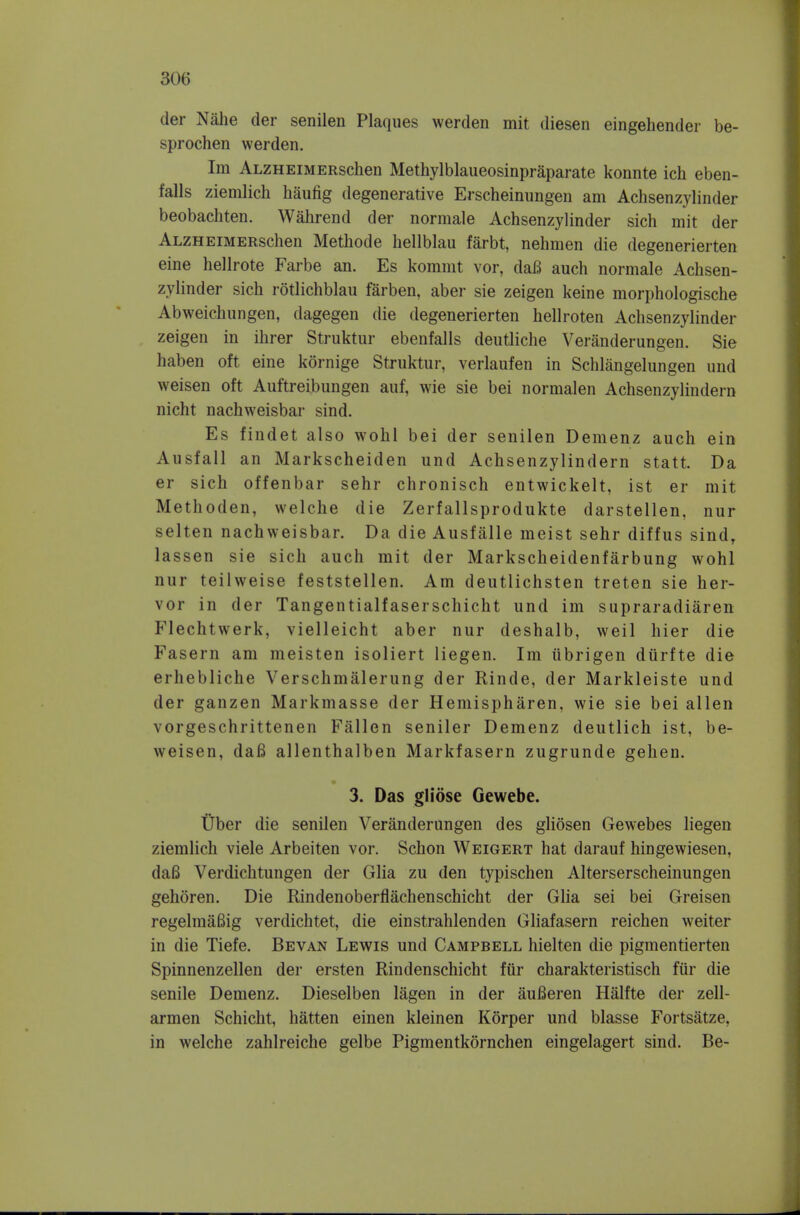 der Nahe der senilen Plaques werden mit diesen eingehender be- sprochen werden. Im ALZHEiMERschen Methylblaueosinpraparate konnte ich eben- falls ziemlich haufig degenerative Erscheinungen am Achsenzylinder beobachten. Wahrend der normale Achsenzylinder sich mit der ALZHEiMERschen Methode hellblau farbt, nehmen die degenerierten eine hellrote Farbe an. Es komnit vor, daB auch normale Achsen- zylinder sich rotlichblau farben, aber sie zeigen keine morphologische Abweichungen, dagegen die degenerierten hellroten Achsenzylinder zeigen in ihrer Struktur ebenfalls deutliche Veranderungen. Sie haben oft eine kornige Struktur, verlaufen in Schlangelungen und weisen oft Auftreibungen auf, wie sie bei normalen Achsenzylindern nicht nachweisbar sind. Es findet also wohl bei der senilen Demenz auch ein Ausfall an Markscheiden und Achsenzylindern statt. Da er sich offenbar sehr chronisch entwickelt, ist er mit Methoden, vvelche die Zerfallsprodukte darstellen, nur selten nachweisbar. Da die Ausfalle meist sehr diffus sind, lassen sie sich auch mit der Markscheidenfarbung wohl nur teilweise feststellen. Am deutlichsten treten sie her- vor in der Tangentialfaserschicht und im supraradiaren Flechtwerk, vielleicht aber nur deshalb, weil hier die Fasern am meisten isoliert liegen. Im iibrigen dtirfte die erhebliche Verschmalerung der Rinde, der Markleiste und der ganzen Markmasse der Hemispharen, wie sie bei alien vorgeschrittenen Fallen seniler Demenz deutlich ist, be- weisen, daB allenthalben Markfasern zugrunde geheu. 3. Das gliose Gewebe. tiber die senilen Veranderungen des gliosen Gewebes liegen ziemlich viele Arbeiten vor. Schon Weigert hat darauf hingewiesen, da6 Verdichtungen der Glia zu den typischen Alterserscheinungen gehoren. Die Rindenoberflachenschicht der Glia sei bei Greisen regelmaBig verdichtet, die einstrahlenden Gliafasern reichen weiter in die Tiefe. Bevan Lewis und Campbell hielten die pigmentierten Spinnenzellen der ersten Rindenschicht fiir charakteristisch fiir die senile Demenz. Dieselben lagen in der aufieren Halfte der zell- armen Schicht, batten einen kleinen Korper und blasse Fortsatze, in welche zahlreiche gelbe Pigmentkornchen eingelagert sind. Be-
