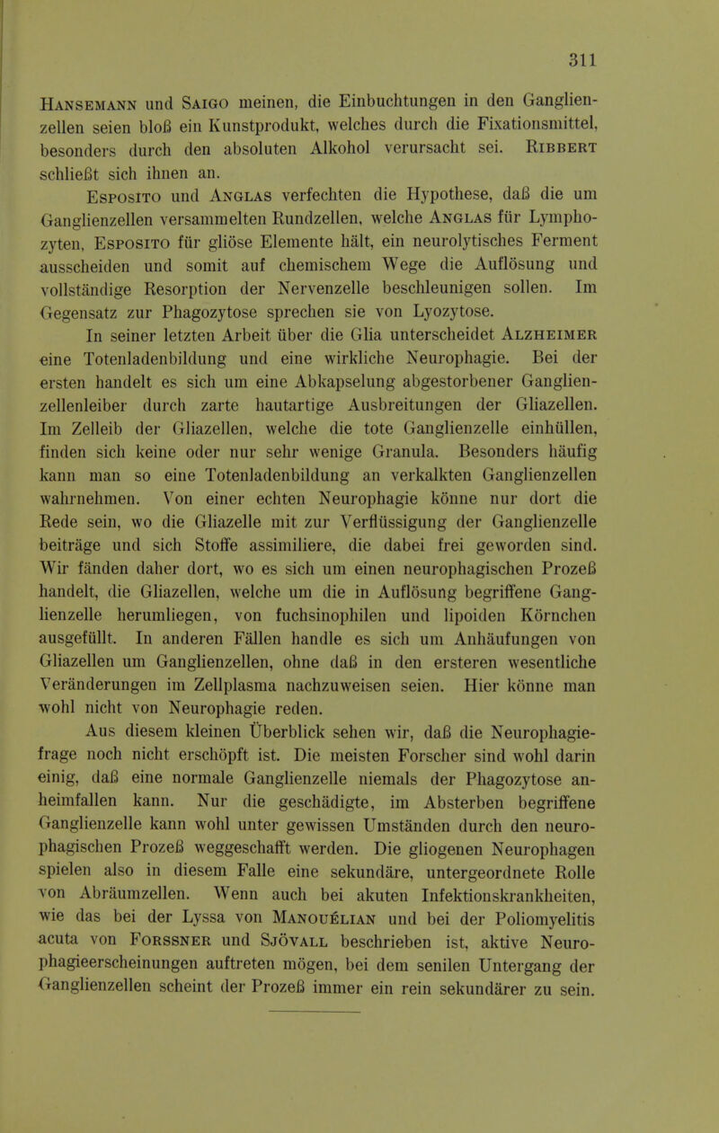 Hansemann und Saigo meinen, die Einbuchtungen in den Ganglien- zellen seien bloB ein Kunstprodukt, welches durch die Fixationsmittel, besonders durch den absoluten Alkohol verursacht sei. Ribbert schlieBt sich ihnen an. EsposiTO und Anglas verfechten die Hypothese, da6 die urn GangHenzellen versammelten Rundzellen, welche Anglas fiir Lympho- zyten, Esposito fiir gliose Elemente halt, ein neurolytisches Ferment ausscheiden und somit auf chemischem Wege die Auflosung und vollstandige Resorption der Nervenzelle beschleunigen sollen. Im Oegensatz zur Phagozytose sprechen sie von Lyozytose. In seiner letzten Arbeit tiber die Glia unterscheidet Alzheimer dne Totenladenbildung und eine wirkliche Neurophagie. Bei der ersten handelt es sich um eine Abkapselung abgestorbener Gangiien- zellenleiber durch zarte hautartige Ausbreitungen der Gliazellen. Im Zelleib der Gliazellen, welche die tote Ganglienzelle einhullen, finden sich keine oder nur sehr wenige Granula. Besonders haufig kann man so eine Totenladenbildung an verkalkten Ganglienzellen wahrnehmen. Von einer echten Neurophagie konne nur dort die Rede sein, wo die GHazelle mit zur Verflussigung der Ganglienzelle beitrage und sich Stoffe assimiliere, die dabei frei geworden sind. Wir fanden daher dort, wo es sich um einen neurophagischen ProzeB handelt, die Gliazellen, welche um die in Auflosung begriflfene Gang- lienzelle herumliegen, von fuchsinophilen und lipoiden Kornchen ausgefiillt. In anderen Fallen handle es sich um Anhaufungen von Gliazellen um Ganglienzellen, ohne da6 in den ersteren wesentliche Veranderungen im Zellplasma nachzuweisen seien. Hier konne man wohl nicht von Neurophagie reden. Aus diesem kleinen Uberblick sehen wir, daB die Neurophagie- frage noch nicht erschopft ist. Die meisten Forscher sind wohl darin einig, daB eine normale Ganglienzelle niemals der Phagozytose an- heimfallen kann. Nur die geschadigte, im Absterben begriffene Ganglienzelle kann wohl unter gewissen Umstanden durch den neuro- phagischen ProzeB weggeschatft werden. Die gliogenen Neurophagen spielen also in diesem Falle eine sekundare, untergeordnete Rolle von Abraumzellen. Wenn auch bei akuten Infektionskrankheiten, wie das bei der Lyssa von Manouelian und bei der Poliomyelitis acuta von Forssner und Sjovall beschrieben ist, aktive Neuro- phagieerscheinungen auftreten mogen, bei dem senilen Untergang der Oanglienzellen scheint der ProzeB immer ein rein sekundarer zu sein.