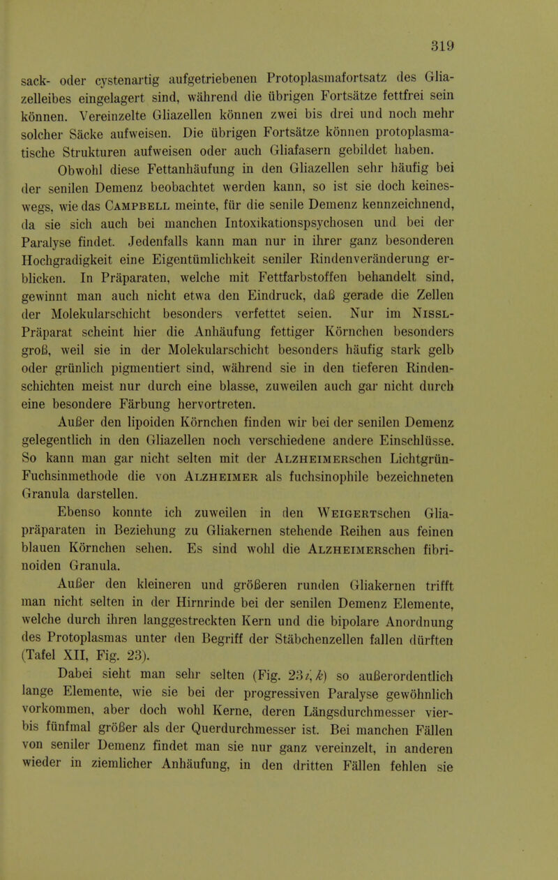 sack- Oder cystenartig aufgetriebeneii Protoplasmafortsatz des Glia- zelleibes eingelagert sind, wahrend die librigen Fortsatze fettfrei sein konnen. Vereinzelte Gliazellen konnen zwei bis drei und noch mehr solcher Sacke aufweisen. Die iibrigen Fortsatze konnen protoplasma- tische Struktiiren aufweisen oder auch Gliafasern gebiidet liaben. Obwohl diese Fettanhaufung in den Gliazellen sehr haufig bei der senilen Demenz beobachtet werden kann, so ist sie doch keines- wegs, wie das Campbell meinte, fiir die senile Demenz kennzeichnend, da sie sich auch bei manchen Intoxikationspsychosen und bei der Paralyse findet. Jedenfalls kann man nur in ihrer ganz besonderen Hochgradigkeit eine Eigentumlichkeit seniler Rindenveranderung er- blicken. In Praparaten, welche mit Fettfarbstoffen behandelt sind, gewinnt man auch nicht etwa den Eindruck, daB gerade die Zellen der Molekularschicht besonders verfettet seien. Nur im Nissl- Praparat scheint hier die Anhaufung fettiger Kornchen besonders groB, weil sie in der Molekularschicht besonders haufig stark gelb Oder griinlich pigmentiert sind, wahrend sie in den tieferen Rinden- schichten meist nur durch eine blasse, zuweilen auch gar nicht durch eine besondere Farbung hervortreten. AuBer den lipoiden Kornchen finden wir bei der senilen Demenz gelegentlich in den Gliazellen noch verschiedene andere Einschliisse. So kann man gar nicht selten mit der ALZHEiMERschen Lichtgriin- Fuchsinmethode die von Alzheimer als fuchsinophile bezeichneten Granula darstellen. Ebenso konnte ich zuweilen in den WEiGERTSchen Glia- praparaten in Beziehung zu Gliakernen stehende Reihen aus feinen blauen Kornchen sehen. Es sind wohl die ALZHEiMERschen fibri- noiden Granula. AuBer den kleineren und groBeren runden Gliakernen trifft man nicht selten in der Hirnrinde bei der senilen Demenz Elemente, welche durch ihren langgestreckten Kern und die bipolare Anordnung des Protoplasmas unter den Begriff der Stabchenzellen fallen durften (Tafel XII, Fig. 23). Dabei sieht man sehr selten (Fig. 2'dz]k) so auBerordentlich lange Elemente, wie sie bei der progressiven Paralyse gewohnlich vorkommen, aber doch wohl Kerne, deren Langsdurchmesser vier- bis funfmal groBer als der Querdurchmesser ist. Bei manchen Fallen von seniler Demenz findet man sie nur ganz vereinzelt, in anderen wieder in ziemlicher Anhaufung, in den dritten Fallen fehlen sie