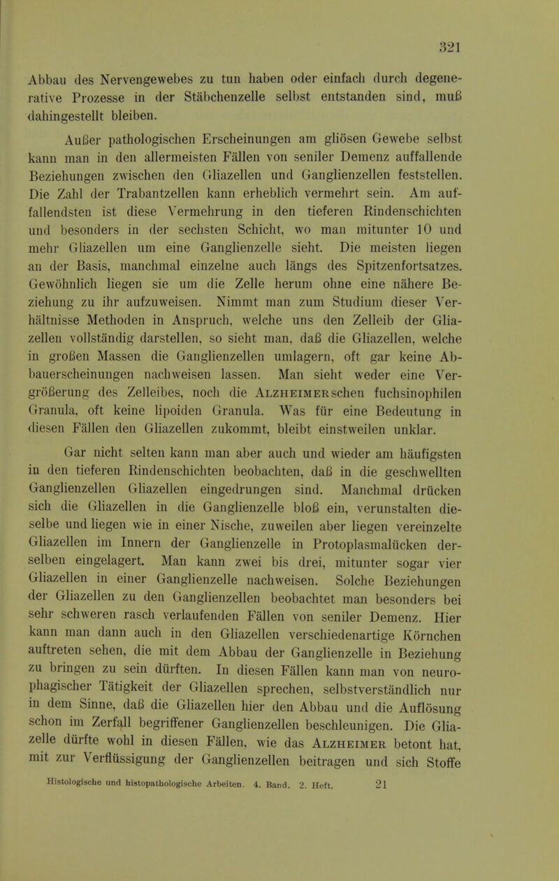 Abbau lies Nervengewebes zu tun liaben oder einfach durch degene- rative Prozesse in der Stabchenzelle selbst entstanden sind, muB dahingestellt bleiben. AuBer pathologischen Erscheinungen am gliosen Gewebe selbst kanu man in den allermeisten Fallen von seniler Demenz auffallende Beziehungen zwischen den Gliazellen und Ganglienzellen feststellen. Die Zahl der Trabantzellen kann erheblich vermehrt sein. Am auf- fallendsten ist diese Vermehrung in den tieferen Rindenschichten und besonders in der seclisten Schicht, wo man mitunter 10 und mehr Gliazellen um eine Ganglienzelle sieht. Die meisten liegen an der Basis, manclimal einzelne audi langs des Spitzenfortsatzes. Gewohnlich liegen sie um die Zelle herum ohne eine naliere Be- ziehung zu ihr aufzuweisen, Nimmt man zum Studium dieser Ver- bal tnisse Methoden in Ansprucli, welche uns den Zelleib der Glia- zellen vollstandig darstellen, so sieht man, da6 die Gliazellen, welche in grofien Massen die Ganglienzellen umlagern, oft gar keine Ab- bauerscheinungen nachweisen lassen. Man sieht weder eine Ver- groi^erung des Zelleibes, noch die Alzheimerschen fuchsinophilen Granula, oft keine lipoiden Granula. Was fiir eine Bedeutung in diesen Fallen den GHazellen zukommt, bleibt einstweilen unklar. Gar nicht selten kann man aber auch und wieder am haufigsten in den tieferen Rindenschichten beobachten, da6 in die geschwellten Ganglienzellen Gliazellen eingedrungen sind. Manchmal driicken sich die Gliazellen in die Ganglienzelle blo6 ein, verunstalten die- selbe und liegen wie in einer Nische, zuweilen aber liegen vereinzelte Gliazellen im Innern der Ganglienzelle in Protoplasmaliicken der- selben eingelagert. Man kann zwei bis drei, mitunter sogar vier Gliazellen in einer Ganglienzelle nachweisen. Solche Beziehungen der Gliazellen zu den Ganglienzellen beobachtet man besonders bei sehr schweren rasch verlaufenden Fallen von seniler Demenz. Hier kann man dann auch in den Gliazellen verschiedenartige Kornchen auftreten sehen, die mit dem Abbau der Ganglienzelle in Beziehung zu bringen zu sein diirften. In diesen Fallen kann man von neuro- phagischer Tatigkeit der Gliazellen sprechen, selbstverstandlich nur in dem Sinne, da6 die Gliazellen hier den Abbau und die Auflosung schon im Zerfall begriffener Ganglienzellen beschleunigen. Die Glia- zelle diirfte wohl in diesen Fallen, wie das Alzheimer betont hat, mit zur Verflussigung der Ganglienzellen beitragen und sich Stoffe Histologische und histopathologische Arbeiten. 4. Band. 2. Heft. 21