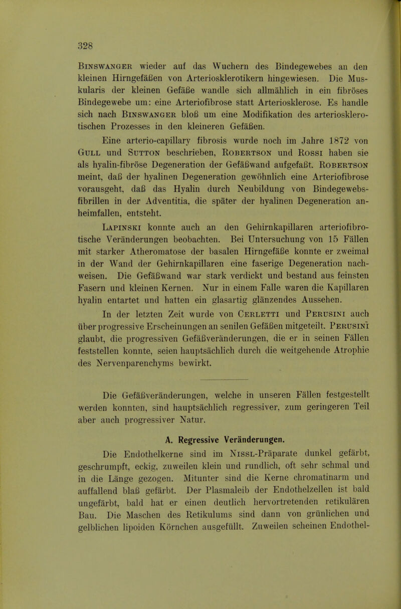 BiNSWANGER wiedei auf das Wuchern des Bindegewebes an den kleinen HirngefaBen von Arteriosklerotikern hingewiesen. Die Mus- kularis der kleinen GefaBe wandle sich allmahlich in ein fibroses Bindegewebe um: eine Arteriofibrose statt Arteriosklerose. Es handle sich nach Binswanger bloB um eine Modifikation des arteriosklero- tischen Prozesses in den kleineren Gefafien. Eine arterio-capillary fibrosis wurde noch im Jahre 1872 von Gull und Sutton beschrieben, Robertson und Rossi haben sie als hyalin-fibrose Degeneration der Gefafiwand aufgefaBt. Robertson meint, daB der hyalinen Degeneration gewohnlich eine Arteriofibrose vorausgeht, daB das Hyalin durch Neubildung von Bindegewebs- fibrillen in der Adventitia, die spater der hyalinen Degeneration an- heimfallen, entsteht. Lapinski konnte auch an den Gehirnkapillaren arteriofibro- tische Veranderungen beobachten. Bei Untersuchung von 15 Fallen mit starker Atheromatose der basalen HirngefaBe konnte er zweimal in der Wand der Gehirnkapillaren eine faserige Degeneration nach- weisen. Die GefaBwand war stark verdickt und bestand aus feinsten Fasern und kleinen Kernen. Nur in einem Falle waren die Kapillaren hyalin entartet und hatten ein glasartig glanzendes Aussehen. In der letzten Zeit wurde von Cerletti und Perusini auch iiber progressive Erscheinungen an senilen GefaBen mitgeteilt. Perusini glaubt, die progressiven GefaBveranderungen, die er in seinen Fallen feststellen konnte, seien hauptsachlich durch die weitgehende Atrophic des Nervenparenchyms bewirkt. Die GefaBveranderungen, welche in unseren Fallen festgestellt werden konnten, sind hauptsachlich legressiver, zum geringeren Teil aber auch progressiver Natur. A. Regressive Veranderungen. Die Endothelkerne sind im NissL-Praparate dunkel gefarbt, geschrumpft, eckig, zuweilen klein und rundlich, oft sehr schmal und in die Lange gezogen. Mitunter sind die Kerne chromatinarm und auffallend blaB gefarbt. Der Plasmaleib der Endothelzellen ist bald ungefarbt, bald hat er einen deutlich hervortretenden retikularen Bau. Die Maschen des Retikulums sind dann von griinlichen und gelblichen lipoiden Kornchen ausgefullt. Zuweilen scheinen Endothel-