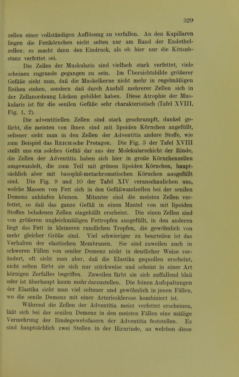 zellen einer vollstandigeii Auflosung zu verfallen. An den Kapillaren liegen die Fettkornchen nicht selten nur am Rand der Endothel- zellen; es niacht dann den Eindruck, als ob hier nur die Kittsub- stanz verfettet sei. Die Zellen der Muskularis sind vielfach stark verfettet, viele scheinen zugrunde gegangen zu sein. Im Ubersichtsbilde groBerer GefaBe sieht man, da6 die Muskelkerne nicht mehr in regelmaBigen Reihen stehen, sondern daB durch Ausfall mehrerer Zellen sich in der Zellanordnung Liicken gebildet haben. Diese Atropine der Mus- kularis ist fiir die senilen GefaBe sehr charakteristisch (Tafel XVIII, Fig. 1, 2). Die adventitiellen Zellen sind stark geschrumpft, dunkel ge- farbt, die meisten von ihnen sind mit lipoiden Kornchen angefiillt, seltener sieht man in den Zellen der Adventitia andere Stotfe, wie zum Beispiel das Reich sche Protagon. Die Fig. 3 der Tafel XVIII stellt uns ein solches GefaB dar aus der Molekuiarschicht der Rinde, die Zellen der Adventitia haben sich hier in groBe Kornchenzellen umgewandelt, die zum Teil mit griinen lipoiden Kornchen, haupt- sachlich aber mit basophil-metachromatischen Kornchen ausgefullt sind. Die Fig. 9 und 10 der Tafel XIV veranschaulichen uns, welche Massen von Fett sich in den GefaBwandzellen bei der senilen Demenz anhaufen konnen. Mitunter sind die meisten Zellen ver- fettet, so daB das ganze GefaB in einen Mantel von mit lipoiden Stoffen beladenen Zellen eingehullt erscheint. Die einen Zellen sind von groBeren ungleichmaBigen Fettropfen ausgefullt, in den anderen liegt das Fett in kleineren rundlichen Tropfen, die gewohnlich von mehr gleicher GroBe sind. Viel schwieriger zu beurteilen ist das Verhalten der elastischen Membranen. Sie sind zuweilen auch in schweren Fallen von sender Demenz nicht in deutlicher Weise ver- andert, oft sieht man aber, daB die Elastika gequollen erscheint, nicht selten farbt sie sich nur stiickweise und scheint in einer Art kornigen Zerfalles begritfen. Zuweilen fiirbt sie sich auffallend blaB Oder ist iiberhaupt kaum mehr darzustellen. Die feinen Aufspaltungen der Elastika sieht man viel seltener und gewohnlich in jenen Fallen, wo die senile Demenz mit einer Arteriosklerose kombiniert ist. Wahrend die Zellen der Adventitia meist verfettet erscheinen, laBt sich bei der senilen Demenz in den meisten Fallen eine maBige Vermehrung der Bindegewebsfasern der Adventitia feststellen. Es sind hauptsachlich zwei Stellen in der Hirnrinde, an welchen diese