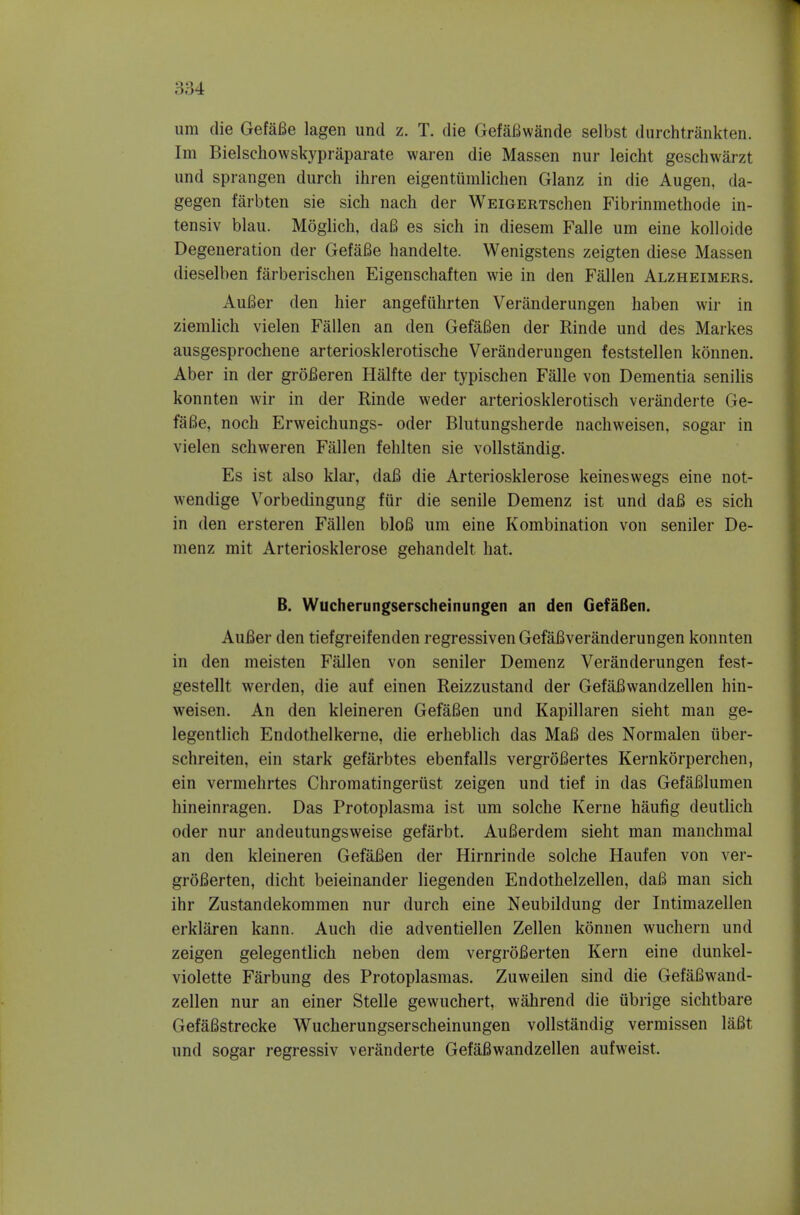 iim die GefaBe lagen und z. T. die GefaBwande selbst durchtrankten. Im Bielschowskypraparate waren die Massen nur leicht geschwarzt und sprangen durch ihren eigentiimlichen Glanz in die Augen, da- gegen farbten sie sich nach der WEiGERTschen Fibrinmethode in- tensiv blau. Moglich, da6 es sich in diesem Falie um eine kolloide Degeneration der GefaBe handelte. Wenigstens zeigten diese Massen dieselben farberischen Eigenschaften wie in den Fallen Alzheimers. AuBer den hier angefiihrten Veranderungen haben wir in ziemlich vielen Fallen an den GefaBen der Rinde und des Markes ausgesprochene arteriosklerotische Veranderungen feststellen konnen. Aber in der groBeren Halfte der typischen Falle von Dementia senilis konnten wir in der Rinde weder arteriosklerotisch veranderte Ge- faBe, noch Erweichungs- oder Blutungsherde nacliweisen, sogar in vielen schweren Fallen fehlten sie vollstandig. Es ist also klai*, daB die Arteriosklerose keineswegs eine not- wendige Vorbedingung fiir die senile Demenz ist und daB es sich in den ersteren Fallen bloB um eine Kombination von sender De- menz mit Arteriosklerose gehandelt hat. B. Wucherungserscheinungen an den GefaBen. AuBer den tiefgreifenden regressiven GefaBveranderungen konnten in den meisten Fallen von seniler Demenz Veranderungen fest- gestellt werden, die auf einen Reizzustand der GefaBwandzellen hin- weisen. An den kleineren GefaBen und Kapillaren sieht man ge- legentlich Endothelkerne, die erheblich das MaB des Normalen iiber- schreiten, ein stark gefarbtes ebenfalls vergroBertes Kernkorperchen, ein vermehrtes Chromatingeriist zeigen und tief in das GefaBlumen hineinragen. Das Protoplasma ist um solche Kerne haufig deutlich oder nur andeutungsweise gefarbt. AuBerdem sieht man manchmal an den kleineren GefaBen der Hirnrinde solche Haufen von ver- groBerten, dicht beieinander liegenden Endothelzellen, daB man sich ihr Zustandekommen nur durch eine Neubildung der Intimazellen erklaren kann. Auch die adventiellen Zellen konnen wuchern und zeigen gelegentlich neben dem vergroBerten Kern eine dunkel- violette Farbung des Protoplasmas. Zuweilen sind die GefaBwand- zellen nur an einer Stelle gewuchert, wahrend die iibrige sichtbare GefaBstrecke Wucherungserscheinungen vollstandig vermissen laBt und sogar regressiv veranderte GefaBwandzellen aufweist.
