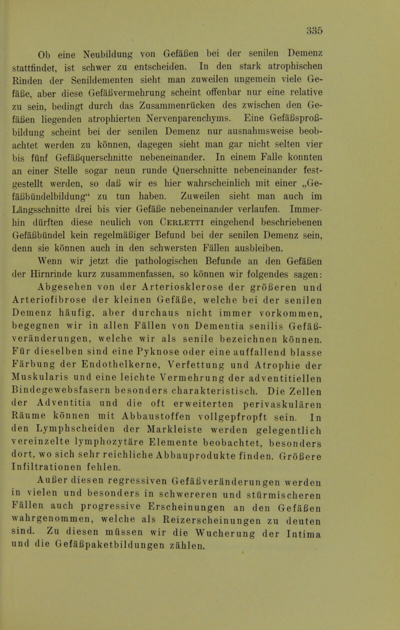Ob eine Neubildung von Gefafien bei der senilen Demenz stattfindet, ist schwer zu entscheiden. In den stark atrophischen Rinden der Senildementen sieht man zuweilen imgemein viele Ge- faBe, aber diese Gefai^vermehrung scheint offenbar nur eine relative zu sein, bedingt durcli das Zusammenriicken des zwischen den Ge- fafien liegenden atrophierten Nervenparenchyms. Eine GefaBsprofi- bildung scheint bei der senilen Demenz nur ausnahmsweise beob- achtet werden zu konnen, dagegen sieht man gar nicht selten vier bis fiinf GefaBquerschnitte nebeneinander. In einem Falle konnten an einer Stelle sogar neun runde Querschnitte nebeneinander fest- gestellt werden, so daB wir es hier wahrscheinlich mit einer „Ge- faBbiindelbildung zu tun haben. Zuweilen sieht man auch im Langsschnitte drei bis vier GefaBe nebeneinander verlaufen. Immer- hin diirften diese neulich von Cerletti eingehend beschriebenen GefaBbundel kein regelmaBiger Befund bei der senilen Demenz sein, denn sie konnen auch in den schwersten Fallen ausbleiben. Wenn wir jetzt die pathologischen Befunde an den GefaBen der Hirnrinde kurz zusammenfassen, so konnen wir folgendes sagen: Abgesehen von der Arteriosklerose der groBeren und Arteriofibrose der kleinen GefaBe, welche bei der senilen Demenz haufig, aber durchaus nicht immer vorkommen, begegnen wir in alien Fallen von Dementia senilis GefaB- veranderungen, welche wir als senile bezeichnen konnen. Fiir dieselben sind eine Pyknose oder eine auffallend blasse Farbung der Endothelkerne, Verfettung und Atrophie der Muskularis und eine leichte Vermehrung der adventitiellen Bindegewebsfasern besonders charakteristisch. Die Zellen der Adventitia und die oft erweiterten perivaskularen Raume konnen mit Abbaustoffen vollgepfropft sein. In den Lymphscheiden der Markleiste werden gelegentlich vereinzelte lymphozytare Elemente beobachtet, besonders dort, wo sich sehr reichliche Abbauprodukte finden. GroBere Infiltrationen fehlen. AuBer diesen regressiven GefaBveranderungen werden in vielen und besonders in schwereren und stiirmischeren Fallen auch progressive Erscheinungen an den GefaBen wahrgenommen, welche als Reizerscheinungen zu deuten sind. Zu diesen miissen wir die Wucherung der Intima und die GefaBpaketbildungen zahlen.