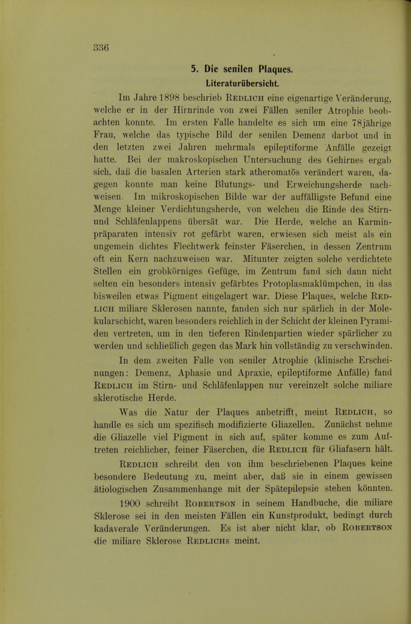 5. Die senilen Plaques. Literaturubersicht. Im Jahre 1898 beschrieb Redlich eine eigenartige \'eran(lerung, welche er in der Hirnrincle vou zwei Fallen seniler Atropine beob- achten konnte. Im ersten Falle handelte es sich um eine 78jahrige Frau, welche das typische Bild der senilen Deinenz darbot und in den letzten zwei Jahren mehrmals epileptiforme Anfalle gezeigt hatte. Bei der makroskopisclien Untersuchung des Gehirnes ergab sich, daB die basalen Arterien stark atheromatos verandert waren, da- gegen konnte man keine Blutungs- und Erweichungsherde nach- weisen. Im mikroskopisclien Bilde war der auffalligste Befund eine Menge kleiner Verdichtungsherde, von welchen die Rinde des Stirn- und Sclilafenlappens iibersiit war. Die Herde, welche an Karmin- praparaten intensiv rot gefarbt waren, erwiesen sich meist als ein ungemein dichtes Flechtwerk feinster Faserchen, in dessen Zentrum ■oft ein Kern nachzuweisen war. Mitunter zeigten solche verdichtete Stellen ein grobkorniges Gefiige, im Zentrum fand sich dann nicht selten ein besonders intensiv gefarbtes Frotoplasmakliimpchen, in das bisweilen etwas Pigment eingelagert war. Diese Plaques, welche Red- lich miliare Sklerosen nannte, fanden sich nur sparlich in der Mole- kularschicht, waren besonders reichlich in der Schicht der kleinen Pyrami- den vertreten, um in den tieferen Rindenpartien wieder sparlichei* zu werden und schlieBlich gegen das Mark hin voUstandig zu verschwinden. In dem zweiten Falle von seniler Atrophie (klinische Erschei- nungen: Demenz, Aphasie und Apraxie, epileptiforme Anfalle) fand Redlich im Stirn- und Schlafenlappen nur vereinzelt solche miliare sklerotische Herde. Was die Natur der Plaques anbetrifft, meint Redlich, so handle es sich um spezitisch modifizierte Gliazellen. Zunachst nehme die GHazelle viel Pigment in sich auf, spater komme es zum Auf- treten reichlicher, feiner Faserchen, die Redlich fur Gliafasern halt. Redlich schreibt den von ihm beschriebenen Plaques keine besondere Bedeutung zu, meint aber, daB sie in einem gewissen atiologischen Zusammenhange mit der Spatepilepsie stehen konnten. 1900 schreibt Robertson in seinem Handbuche, die miliare Sklerose sei in den meisten Fallen ein Kunstprodukt, bedingt durch kadaverale Veranderungen. Es ist aber nicht klar, ob Robertson die miliare Sklerose Redlichs meint.
