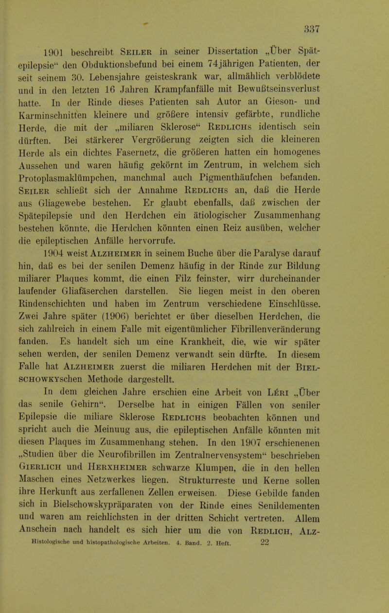 1901 beschreibt Seiler in seiner Dissertation „Uber Spat- epilepsie den Obdiiktionsbefund bei einem 74jahrigen Patienten, der seit seinem 30. Lebensjahre geisteskrank war, allmahlich verblodete und in den letzten 16 Jahren Krampfanfalle mit BewuBtseinsverlust hatte. In der Rinde dieses Patienten sah Autor an Gieson- und Karminschnitten kleinere und groBere intensiv gefarbte, rundliche Herde, die init der „miliaren Sklerose Redlichs identisch sein diirften. Bei starkerer VergroBerung zeigten sich die kleineren Herde als ein dichtes Fasernetz, die groBeren batten ein homogenes Aussehen und waren haufig gekornt im Zentruin, in welchem sich Protoplasmakliimpchen, manchmal auch Pigmenthaufchen befanden. Seiler schlieBt sich der Annahme Redlichs an, daB die Herde aus Gliagewebe bestehen. Er glaubt ebenfalls, daB zwischen der Spatepilepsie und den Herdchen ein atiologischer Zusammenhang bestehen konnte, die Herdchen konnten einen Reiz ausiiben, welcher die epileptischen Anfalle hervorrufe. 1904 weist Alzheimer in seinem Buche iiber die Paralyse darauf hin, daB es bei der senilen Demenz haufig in der Rinde zur Bildung miliarer Plaques kommt, die einen Filz feinster, wirr durcheinander laufender Gliafaserchen darstellen. Sie liegen meist in den oberen Rindenschichten und haben im Zentrum verschiedene Einschliisse. Zwei Jahre spater (1906) berichtet er iiber dieselben Herdchen, die sich zahlreich in einem Falle mit eigentiimlicher Fibrillenveranderung fanden. Es handelt sich um eine Krankheit, die, wie wir spater sehen werden, der senilen Demenz verwandt sein diirfte. In diesem Falle hat Alzheimer zuerst die miliaren Herdchen mit der Biel- scHOWKYschen Methode dargestellt. In dem gleichen Jahre erschien eine Arbeit von Leri .,Uber das senile Gehirn. Derselbe hat in einigen Fallen von seniler Epilepsie die mihare Sklerose Redlichs beobachten konnen und spricht auch die Meinuug aus, die epileptischen Anfalle konnten mit diesen Plaques im Zusammenhang stehen. In den 1907 erschienenen „Studien uber die Neurofibrillen im Zentralnervensystem beschrieben Gierlich und Herxheimer schwarze Klumpen, die in den hellen Maschen eines Netzwerkes liegen. Strukturreste und Kerne sollen ihre Herkunft aus zerfallenen Zellen erweisen. Diese Gebilde fanden sich in Bielschowskypraparaten von der Rinde eines Senildementen und waren am reichlichsten in der dritten Schicht vertreten. Allem Anschein nach handelt es sich hier um die von Redlich, Alz- Histologische und histopatliologische Arbeiten. 4. Band. 2. Heft. 22