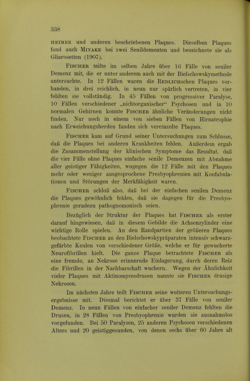 HEiMER unci anderen beschriebenen Plaques. Dieselben Plaques fand auch Miyake bei zwei Senildementen und bezeichnete sie als Gliarosetten (1907). Fischer teilte im selben Jahre iiber 16 Falle von seniler Demenz mit, die er unter anderem audi mit der Bielschowskymethode untersuchte. In 12 Fallen waren die REDLiCHschen Plaques vor- handen, in drei reichlich, in neun nur sparlich vertreten, in vier fehlten sie vollstandig. In 45 Fallen von progressiver Paralyse, 10 Fallen verschiedener ,,nichtorganischer Psychosen und in 10 normalen Gehirnen konnte Fischer ahnliche Veranderungen nicht finden. Nur noch in einem von sieben Fallen von Hirnatrophie nacli Erweichungsherden fanden sich vereinzelte Plaques. Fischer kam auf Grund seiner Untersucliungen zum Sclilusse, daB die Plaques bei anderen Krankheiten fehlen. AuBerdem ergab die Zusammenstellung der klinischen Syniptome das Resultat, daB die vier Falle ohne Plaques einfaclie senile Demenzen rait Abnahme aller geistiger Fahigkeiten. wogegen die 12 Falle mit den Plaques mehr oder weniger ausgesprochene Presbyophr^nien mit Konfabula- tionen und Storungen der Merkfahigkeit waren. Fischer schloB also, daB bei der einfachen senilen Demenz die Plaques gewohnlich fehlen, daB sie dagegen fiir die Presbyo- phrenie geradezu pathognomonisch seien. Beziiglich der Struktur der Plaques hat Fischer als erster darauf hingewiesen, daB in diesem Gebilde die Achsenzylinder eine wichtige Rolle spielen. An den Randpartien der groBeren Plaques beobachtete Fischer an den Bielschowskypraparaten intensiv schwarz- gefarbte Keulen von verschiedener GroBe, welche er fiir gewuclierte Neurofibrillen hielt. Die ganze Plaque betrachtete Fischer als eine fremde, an Nekrose erinnernde Einlagerung, durch deren Reiz die Fibrillen in der Nachbarschaft wuchern. Wegen der Ahnlichkeit vieler Plaques mit Aktinoraycesdrusen nannte sie Fischer drusige Nekrosen. Im naclisten Jahre teilt Fischer seine weiteren Untersucbungs- ergebnisse mit. Diesmal berichtet er iiber 37 Falle von seniler Demenz. In neun Fallen von einfacher seniler Demenz fehlten die Drusen, in 28 Fallen von Presbyophrenie wurden sie ausnahmslos vorgefunden. Bei 50 Paralysen, 25 anderen Psychosen verschiedenen Alters und 20 geistiggesunden, von denen sechs iiber 60 Jahre alt