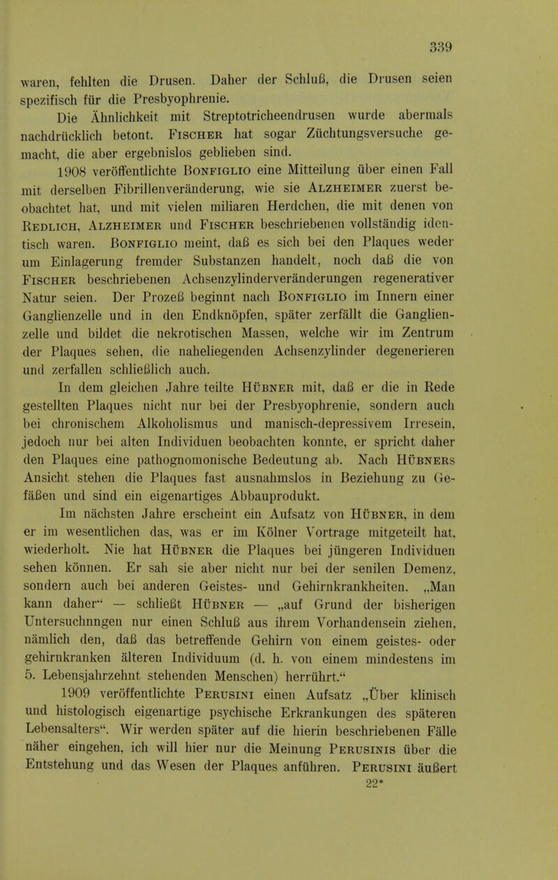 waren, felilten die Drusen. Daher der SchluB, die Drusen seien spezifisch fiir die Presbyophrenie. Die Ahnlichkeit mit Streptotricheendrusen wurde abermals nachdriicklich betont. Fischer hat sogar Zuchtuiigsversuclie ge- macht, die aber ergebnislos geblieben sind. 1908 veroffentlichte Bonfiglio eine Mitteilung iiber einen Fall mit derselben Fibrillenveranderung, wie sie Alzheimer zuerst be- obachtet hat, und mit vielen miliaren Herdcheii, die mit denen von Redlich, Alzheimer und Fischer beschriebenen voUstandig iden- tisch waren. Bonfiglio meint, da6 es sich bei den Plaques weder um Einlagerung fremder Substanzen handelt, noch daB die von Fischer beschriebenen Achsenzylinderveranderungen regenerativer Natur seien. Der ProzeB beginnt nach Bonfiglio im Innern einer Ganghenzelle und in den Endknopfen, spater zerfallt die Ganglien- zelle und bildet die nekrotischen Massen, welche wir im Zentrum der Plaques sehen, die naheliegenden Achsenzylinder degenerieren und zerfallen schlieBIich auch. In dem gleichen Jahre teilte Hubner mit, da6 er die in Rede gestellten Plaques nicht nur bei der Presbyophrenie, sondern auch bei chronischem Alkoliolismus und manisch-depressivem Irresein, jedoch nur bei alten Individuen beobachten konnte, er spricht daher den Plaques eine pathognomonische Bedeutung ab. Nach Hubners Ansicht stehen die Plaques fast ausnahmslos in Beziehung zu Ge- fafien und sind ein eigenartiges Abbauprodukt. Im nachsten Jahre erscheint ein Aufsatz von Hubner, in dem er im wesentHchen das, was er im Kolner Vortrage mitgeteilt hat, wiederholt. Nie hat Hubner die Plaques bei jungeren Individuen sehen konnen. Er sah sie aber nicht nur bei der senilen Demenz, sondern auch bei anderen Geistes- und Gehirnkrankheiten. „Man kann daher — schlieBt Hubner — „auf Grund der bisherigen Untersuchnngen nur einen SchluB aus ihrem Vorhandensein Ziehen, namlich den, daB das betreffende Gehirn von einem geistes- oder gehirnkranken alteren Individuum (d. h. von einem mindestens im 5. Lebensjahrzehnt stehenden Menschen) herriihrt. 1909 veroffentlichte Perusini einen Aufsatz „Uber klinisch und histologisch eigenartige psychische Erkrankungen des spateren Lebensalters. Wir werden spater auf die hierin beschriebenen Falle naher eingehen, ich will hier nur die Meinung Perusinis iiber die Entstehung und das Wesen der Plaques anfuhren. Perusini auBert 22*