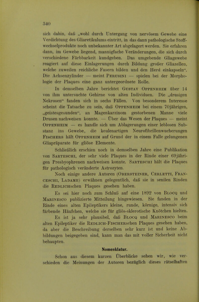 sich dahin, daB „wohl durch Untergang von nervosem Gewebe eine Verdichtung des Gliaretikulums eintritt, in das dann pathologische Stoff- wechselprodiikte noch unbekannter Art abgelagert werden. Sie erfahren dann, im Gewebe liegend, mannigfache Veranderungen, die sich durch verschiedene Farbbarkeit kundgeben. Das umgebende Gliagewebe reagiert auf diese Einlagerungen durch Bildung groBer Gliazellen, welche zuweilen reichliche Fasern bilden und den Herd einkapseln. Die Achsenz3'linder — meint Perusini — spielen bei der Morpho- logic der Plaques eine ganz untergeordnete Rolle. In demselben Jahre berichtet Gustav Oppenheim tiber 14 von ihm untersuchte Gehirne von alten Individuen. Die „drusigen Nekrosen fanden sich in sechs Fallen. Von besonderem Interesse scheint die Tatsache zu sein, dafi Oppenheim bei einem TOjahrigen, „geistesgesunden, an Magenkarzinom gestorbenen Manne viele Drusen nachweisen konnte. — Uber das Wesen der Plaques — meint Oppenheim — es handle sich um Ablagerungen einer leblosen Sub- stanz ins Gewebe, die keulenartigen Neurofibrillenwucherungen Fischers halt Oppenheim auf Grund der in einem Falle gelungenen Gliapraparate fur gliose Elemente. Schliefilich erschien noch in demselben Jahre eine Publikation von Sarteschi, der sehr viele Plaques in der Rinde einer 69jahri- gen Presbyophrenen nachweisen konnte. Sarteschi halt die Plaques fiir pathologisch veranderte Astrozyten. Noch einige andere Autoren (Obersteiner, Cerletti, Fran- CESCHi, Ladame) erwahnen gelegentlich, dafi sie in senilen Rinden die REDLiCHschen Plaques gesehen haben. Es sei hier noch zum SchluB auf eine 1892 von Blocq und Marinesco publizierte Mitteilung hingewiesen. Sie fanden in der Rinde eines aiten Epileptikers kleine, runde, kornige, intensiv sich farbende Haufchen, welche sie fiir glios-sklerotische Knotchen hielten. Es ist ja sehr plausibel, daB Blocq und Marinesco beim alten Epileptiker die REDLiCH-FiscHERschen Plaques gesehen haben, da aber die Beschreibung derselben sehr kurz ist und keine Ab- bildungen beigegeben sind, kann man das mit voller Sicherheit nicht behaupten. Nomenklatur. Schon aus diesem kurzen Uberblicke sehen wir, wie ver- schieden die Meinungen der Autoren beziiglich dieses ratselhaften