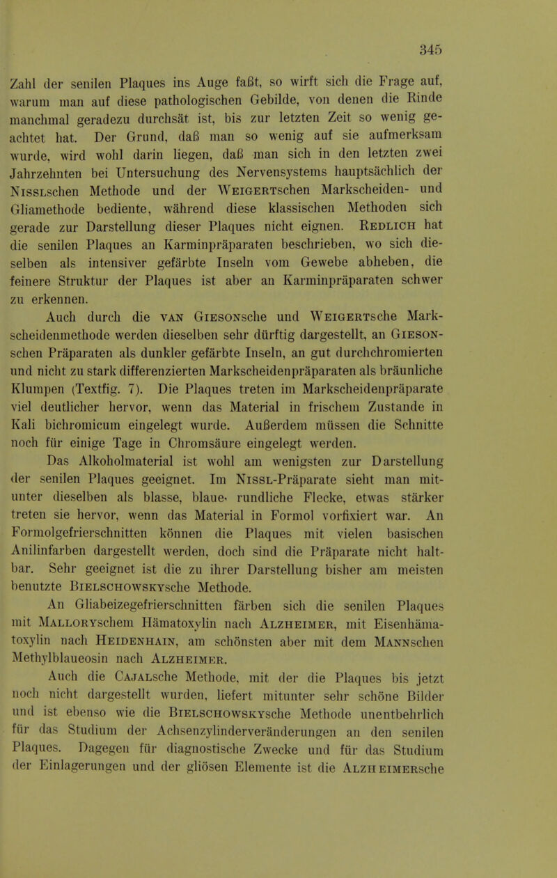 Zahl der senilen Plaques ins Auge fa6t, so wirft sich die Frage auf, warum man auf diese pathologischen Gebilde, von denen die Rinde manchinal geradezu durchsat ist, bis zur letzten Zeit so wenig ge- achtet hat. Der Grund, daB man so wenig auf sie aufmerksam wurde, wird wohl darin liegen, daB man sich in den letzten zwei Jahrzehnten bei Untersuchung des Nervensystems hauptsachlich der NissLschen Methode und der WEiGERTschen Markscheiden- und Gliamethode bediente, wahrend diese klassischen Methoden sich gerade zur Darstellung dieser Plaques nicht eignen. Redlich hat die senilen Plaques an Karminpraparaten beschrieben, wo sich die- selben als intensiver gefarbte Inseln vom Gewebe abheben, die feinere Struktur der Plaques ist aber an Karminpraparaten schwer zu erkennen. Auch durch die van GiESONsche und WEiGERTsche Mark- scheidenmethode werden dieselben sehr durftig dargestellt, an Gieson- schen Praparaten als dunkler gefarbte Inseln, an gut durchchromierten und nicht zu stark differenzierten Markscheidenpraparaten als braunliche Klumpen (Textfig. 7). Die Plaques treten im Markscheidenpraparate viel deutlicher hervor, wenn das Material in frischem Zustande in Kali bichromicum eingelegt wurde. AuBerdera mussen die Schnitte noch fiir einige Tage in Chromsaure eingelegt werden. Das Alkoholmaterial ist wohl am wenigsten zur Darstellung der senilen Plaques geeignet. Im NissL-Praparate sieht man mit- unter dieselben als blasse, blauC' rundliche Flecke, etwas starker treten sie hervor, wenn das Material in Formol vorfixiert war. An Formolgefrierschnitten konnen die Plaques mit vielen basischen Anilinfarben dargestellt werden, doch sind die Praparate nicht halt- bar. Sehr geeignet ist die zu ihrer Darstellung bisher am meisten benutzte BiELSCHOWSKYsche Methode. An Gliabeizegefrierschnitten farben sich die senilen Plaques mit MALLORYschem Hamatoxylin nach Alzheimer, mit Eisenhama- toxylin nach Heidenhain, am schonsten aber mit dem MANNschen Methylblaueosin nach Alzheimer. Auch die CAJALsche Methode, mit der die Plaques bis jetzt noch nicht dargestellt wurden, liefert mitunter sehr schone Bilder und ist ebenso wie die BiELSCHOwsKYsche Methode unentbehrlich ftir das Studium dei- Achsenzylinderveranderungen an den senilen Plaques. Dagegen fur diagnostische Zwecke und fur das Studium der Einlagerungen und der gliosen Elemente ist die ALZHEiMERsche