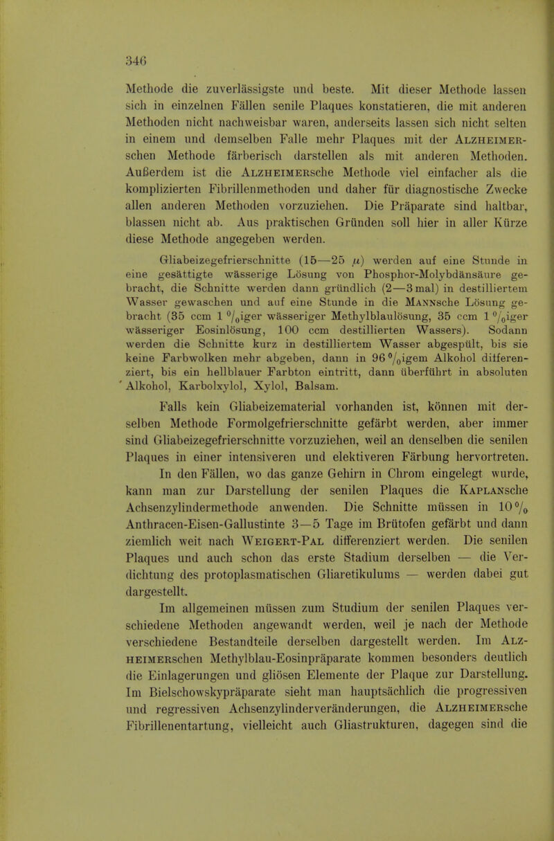 Methode die zuverlassigste und beste. Mit dieser Methode lassen sich in einzelnen Fallen senile Plaques konstatieren, die mit anderen Metlioden nicht nachweisbar waren, anderseits lassen sich nicht selten in einem und demselben Falle mehr Plaques mit der Alzheimer- schen Methode farberisch darstellen als mit anderen Methoden. AuBerdem ist die ALZHEiMERsche Methode viel einfacher als die komplizierten Fibrillenmethoden und daher fiir diagnostische Zwecke alien anderen Methoden vorzuziehen. Die Praparate sind haltbar, blassen nicht ab. Aus praktischen Grunden soil liier in aller Kiirze diese Methode angegeben werden. Gliabeizegefrierschnitte (15—25 /u) werden auf eine Stnnde in sine gesattigte wasserige Losung von Phosphox'-Molybdansaure ge- bracht, die Schnitte werden dann griindlich (2—3mal) in destilliertem Wasser gewaschen und auf eine Stunde in die MAXNsche Losung ge- bracht (35 ccm 1 ^/^jiger wRsseriger Methylblaulosung, 35 ccm 1 %iger wasseriger Eosinlosung, 100 ccm destillierten Wassers). Sodann werden die Schnitte kurz in destilliertem Wasser abgespult, bis sie keine Farbwolken mehr abgeben, dann in 96 /oigem Alkohol dilferen- ziert, bis ein hellblauer Farbton eintritt, dann uberfuhrt in absoluten ' Alkohol, Karbolxylol, Xylol, Balsam. Falls kein Gliabeizematerial vorhanden ist, konnen mit der- selben Methode Formolgefrierschnitte gefarbt werden, aber immer sind Gliabeizegefrierschnitte vorzuziehen, well an denselben die senilen Plaques in einer intensiveren und elektiveren Farbung hervortreten. In den Fallen, wo das ganze Gehirn in Chrom eingelegt wurde, kann man zur Darstellung der senilen Plaques die KAPLANsche Achsenzylindermethode anwenden. Die Schnitte miissen in 10% Anthracen-Eisen-Gallustinte 3—5 Tage im Briitofen gefarbt und dann zienilich weit nach Weigert-Pal dilferenziert werden. Die senilen Plaques und auch schon das erste Stadium derselben — die Ver- dichtung des protoplasmatischen Gliaretikulums — werden dabei gut dargestellt. Im allgemeinen miissen zum Studium der senilen Plaques ver- schiedene Methoden angewandt werden, well je nach der Methode verschiedene Bestandteile derselben dargestellt werden. Im Alz- HEiMERschen Methylblau-Eosinpraparate kommen besonders deutlich die Einlagerungen und gliosen Elemente der Plaque zur Darstellung. Im Bielschowskypraparate sieht man hauptsachlich die progressiven und regressiven Achsenzylinderveranderungen, die ALZHEiMERsche Fibrillenentartung, vielleicht auch Gliastrukturen, dagegen sind die