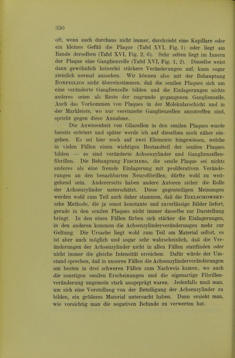 :550 oft, wenn auch durchaus nicht immer, durchzielit eine Kapillare oder ein kleines GefaB die Plaque (Tafel XVI, Fig. 1) oder liegt am Rande derselben (Tafel XVI, Fig. 2, 6). Selir selten liegt im Innern der Plaque eine Ganglienzelle (Tafel XVI, Fig. 1, 2). Dieselbe weist dann gewohnlich keinerlei starkere Veranderungen auf, kann sogar ziemlich normal aussehen. Wir konnen also mit der Beliauptung BoNFiGLios nicht iibereinstimmen. dafi die senilen Plaques sich um eine veranderte Ganglienzelle bilden und die Einlagerungen nichts anderes seien als Reste der zugrunde gegangenen Ganglienzelle. Auch das Vorkommen von Plaques in der Molekularschicht und in der Markleiste, wo nur vereinzelte Ganglienzellen anzutreffen sind, spricht gegen diese Annahme. Die Anwesenheit von Gliazellen in den senilen Plaques wurde bereits erortert und spater werde ich auf dieselben noch naher ein- gehen. Es sei hier noch auf zwei Elemente hingewiesen, welche in vielen Fallen einen wichtigen Bestandteil der senilen Plaques bilden — es sind veranderte Achsenzylinder und Ganglienzellen- fibrillen. Die Behauptung Fischers, die senile Plaque sei nichts anderes als eine fremde Einlagerung mit proliferativen Verande- rungen an den benaclibarten Neurofibrillen, diirfte wohl zu weit- gehend sein. Andererseits haben andere Autoren sicher die Rolle der Achsenzylinder unterschatzt. Diese gegenteihgen Meinungen werden wohl zum Teil auch daher stammen, da6 die Bielschov^'SKY- sche Methode, die ja sonst konstante und zuverlassige Bilder liefert, gerade in den senilen Plaques nicht immer dasselbe zur Darstellung bringt. In den einen Fallen farben sich starker die Einlagerungen, in den anderen kommen die Achsenzylinderveranderungen mehr zur Geltung. Die Ursache liegt wohl zum Teil am Material selbst, es ist aber auch moglich und sogar sehr wahrscheinlich, da6 die Ver- anderungen der Achsenzylinder nicht in alien Fallen stattfinden oder nicht immer die gleiche Intensitat erreichen. Dafiir wiirde der Um- stand sprechen, da6 in unseren Fallen die Achsenzylinderveranderungen am besten in drei schweren Fallen zum Nachweis kamen, wo auch die sonstigen senilen Erscheinungen und die eigenartige Fibrillen- veranderung ungemein stark ausgepragt waren. Jedenfalls muB man. um sich eine Vorstellung von der Beteiligung der Achsenzylinder zu bilden, ein groBeres Material untersucht haben. Dann ersieht man. wie vorsichtig man die negativen Befunde zu verwerten hat.